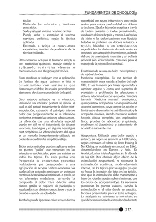 FUNDAMENTOS DE ONCOLOGÍA

·
·
·

·

tisular.
Distiende los músculos y tendones
contraidos.
Seda y relaja el sistema nervioso central.
Puede sedar o estimular el sistema
nervioso periférico, según la técnica
aplicada.
Estimula o relaja la musculatura
esquelética, también dependiendo de la
técnica realizada.

Otras técnicas incluyen la frotación simple o
con sustancias químicas, masaje simple o
aplicando sustancias oleosas o
medicamentos anti álergicos y fricciones.
Estas medidas se incluyen con la aplicación
de bolsas de agua caliente o fría o
p u l v e r i z a d o re s c o n s u s t a n c i a s q u e
disminuyen el dolor, las cuales generalmente
ejercen su efecto por congelación de la piel.
Otro método utilizado es la vibración,
utilizando un vibrador portátil de mano, el
cual es útil para el tratamiento de dolor postamputación, causando al principio intenso
dolor que progresivamente se va tolerando
conforme avanzan las sesiones subsecuentes.
La vibración con una almohada especial
puede ser útil en el tratamiento de úlceras
varicosas, lumbalgias y en algunas neuralgias
post herpéticas. La vibración dentro del agua
es un método frecuentemente utilizado en
pacientes con distrofia simpática refleja.
Todos estos métodos pueden aplicarse sobre
los puntos "gatillo" que presentan en las
estructuras miofasciales, pero que existen en
todos los tejidos. En estos puntos con
frecuencia se encuentran pequeñas
nodulaciones que corresponden a una
agrupación de nervios o fibras nerviosas, las
cuales al ser activadas producen un estimulo
continuo de moderada intensidad, a través de
los aferentes medulares, cerrando la
compuerta al dolor. Para detectar estos
puntos gatillo se requiere de paciencia y
localizarlos con objetos romos, finos o con la
presión suave de un solo dedo.
También puede aplicarse calor seco en forma

superficial con rayos infrarrojos y con ondas
cortas para mayor profundidad en dolores
articulares. El calor húmedo se aplica a través
de bolsas calientes o toallas precalentadas,
usadas en dolores de pies y manos. Las bolsas
de hielo y las pulverizaciones con líquidos
helados se prefieren en dolores referidos a
tejidos blandos o en articulaciones
superficiales. La diatermia de onda corta, en
conjunto con la tracción intermitente, además
del uso de un relajante muscular y un collarín
cervical son técnicamente comunes para el
manejo de la espondilosis cervical.
El ultrasonido se usa en dolor neuropático y
de tejidos blandos.
Medicina osteopática. Es una técnica de
manipulación ósea nacida a finales del siglo
XIX, El ser humano por haber aprendido a
caminar erguido y como acto supremo de
evolución a proliferado las afecciones y
dolores relacionados con la espalda. También
llamada "Medicina manual". osteopática,
quiropráctica, ortopédica o manipulativa del
aparato locomotor, cuyo campo de acción se
limita entre el reumatismo no inflamatorio y la
ortopedia no ósea, siendo necesario realizar
historia clínica completa, con exploración
física, pruebas de laboratorio y gabinete,
establecer el diagnóstico y tratamiento de
acuerdo a cada enfermo.
Acupuntura. Utilizada para dolor agudo a
crónico, su origen se remonta a 4 000 años,
según consta en el relato del libro Huang Ti
Nei Ching, en occidente se conoció en 1863,
desarrollándose en Europa y Asia. En
América Latina inicia Argentina en la década
de los 60. Para obtener algún efecto de la
estimulación acupuntural, es necesaria la
estimulación continua, moderadamente
intensa, de los tejidos por las agujas, ya que
no basta la inserción de éstas en los tejidos,
sino que la estimulación debe mantenerse a
base de rotar las agujas sobre sí mismas, con
los dedos del acupunturólogo. Es necesario
puncionar los puntos clásicos, siendo la
estimulación y el sitio donde se practica,
factores primordiales para el éxito antálgico.
La analgesia no comienza de inmediato, ya
que debe mantenerse la estimulación durante

317

 
