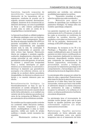 FUNDAMENTOS DE ONCOLOGÍA
hipnotista, logrando respuestas de
desinhibición, hipersugestibilidad,
disminución de los mecanismos del yo,
regresiones, conductas de acuerdo con lo
sugerido, amnesia ocasional, alucinaciones,
analgesia, divisiones de la conciencia del yo,
distorsión del tiempo, así como la posibilidad
de llevar a cabo órdenes posthipnóticas
(cuando estas no estén en contra de la
integridad física o mental del sujeto.
La hipnosis ha probado su utilidad analgésica
en diferentes patologías como son fracturas,
parto, artritis y dolor postoperatorio. Siendo
las cifras de respuesta variables (50 a 90%) en
pacientes susceptibles de entrar al estado
hipnótico conservándose esta capacidad
durante toda la vida. Se contemplan 4
técnicas fundamentales en pacientes con
dolor crónico bajo hipnosis: Disminución
directa por analgesia o anestesia sugerida,
sustitución, desplazamiento y disociación. La
ventaja primordial de este método es la
participación activa del paciente, el cual ante
la creciente y amena7,ante incapacidad
Física y mental, desempeña un papel
dinámico en su tratamiento, lo cual revierte o
disminuye la depresión que generalmente
acompaña a los enfermos crónicos, con la
ventaja de no producir efectos secundarios
desagradables, sin disminuir su eficacia con el
tiempo y no creando tolerancia para sus
efectos.
Retroalimentación biológica. La
biorretroalimentación se basa en que la
estimulación en sentido retrógrado de un
órgano productor de la acción cesando ésta al
recibir dicha estimulación, es en realidad una
variante más de los sistemas que producen el
cierre de las compuertas de Melzack y Wall
por estimulación de los inhibidores centrales.
Se considera que los sujetos pueden controlar
sus constantes vitales (frecuencia cardiaca,
tensión muscular, temperatura y ondas
electro encefalográficas) si éstas se hacen
aparentes, visibles por medio de señales
auditivas o visuales, siendo necesarios tres
requisitos:
a)
Monitorización continua de los

parámetros por controlar, con suficiente
sensibilidad para registrar los cambios;
b)
Transmisión inmediata al sujeto
sobre los cambios que están sucediendo y
c)
Motivación para ejercer las
medidas de aprendizaje que modifiquen los
parámetros fisiológico. Se trabaja sobre dos
modelos: aprendizaje y relajación.
Los pacientes requieren por lo general, un
entrenamiento de 6 a 10 sesiones, al cabo de
las cuales se encuentran en condiciones de
modificar las variables descritas. Los
resultados a corto plazo son buenos en e170 a
75% de los pacientes, disminuyendo, sin
embargo, al 30 a 50% al largo plazo.
Psicoterapia. Se incorpora en los 70 a los
Psicólogos y Psiquiatras como parte del
equipo multidisciplinario para el manejo del
paciente con dolor crónico, contribuyendo en
forma importante clasificando los síndromes
dolorosos, desarrollando modelos teóricos
para comprender las interacciones de los
factores cognoscitivos, emocionales, de
personalidad, sociales y biológicos;
proveyendo los tratamientos psicológicos del
comportamiento y farmacológicos así como
refinando las técnicas de diagnóstico clínico.
La psicoterapia debe empezar por aclarar las
ideas de culpa y agresividad. Posteriormente
debe tratar de desviar la atención que pone el
paciente en el dolor físico hacia las causas
emocionales, mismas que hacen más terrible
el sufrimiento después se intenta solucionar
los sentimientos de culpa y hostilidad,
recuperar la estimación y la confianza en sí
mismo. se refuerza positivamente el ambiente
circundante del paciente.
La psicoterapia tiene el inconveniente de
necesitar mucho tiempo, pero vale la pena
hacerla en aquellos pacientes que tengan
enfer medades orgánicas con serias
repercusiones emocionales.
Radioterapia. Aquellos pacientes
seleccionados en forma adecuada para
recibir radioterapia como una opción
terapéutica más en el tratamiento del dolor

319

 