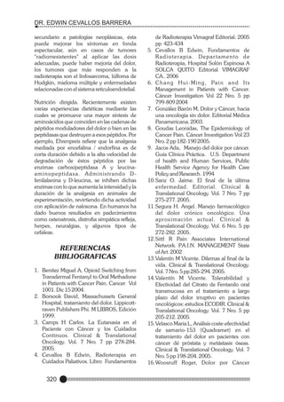 DR. EDWIN CEVALLOS BARRERA
secundario a patologías neoplásicas, ésta
puede mejorar los síntomas en fonda
espectacular, aún en casos de tumores
"radiorresistentes" al aplicar las dosis
adecuadas, puede haber mejoría del dolor,
los tumores que más responden a la
radioterapia son el linfosarcoma, lúlfoma de
Hodgkin, mieloma múltiple y enfermedades
relacionadas con el sistema reticuloendotelial.
Nutrición dirigida. Recientemente existen
varias experiencias dietéticas mediante las
cuales se promueve una mayor síntesis de
aminoácidos que coinciden en las cadenas de
péptidos moduladores del dolor o bien en las
peptidasas que destruyen a esos péptidos. Por
ejemplo, Ehrenpreis refiere que la analgesia
mediada por encefalina / endorfina es de
corta duración debido a la alta velocidad de
degradación de éstos péptidos por las
enzimas carboxipeptidasa A y leucinaaminopeptidasa. Administrando Dfenilalanina y D-leucina, se inhiben dichas
enzimas con lo que aumenta la intensidad y la
duración de la analgesia en animales de
experimentación, revirtiendo dicha actividad
con aplicación de naloxona. En humanos ha
dado buenos resultados en padecimientos
como osteoatrosis, distrofia simpática refleja,
herpes, neuralgias, y algunos tipos de
cefaleas.

REFERENCIAS
BIBLIOGRAFICAS
1. Benitez Miguel A, Opioid Switching from
Transdermal Fentanyl to Oral Methadone
in Patients with Cancer Pain. Cancer Vol
1001. Dic 15 2004.
2. Borsook David, Massachussets General
Hospital, tratamiento del dolor. Lippicottraven Publishers Phi. M LIBROS, Edición
1999.
3. Camps H Carlos. La Eutanasia en el
Paciente con Cáncer y los Cuidados
Continuos. Clinical & Translational
Oncology. Vol. 7 Nro. 7 pp 278-284.
2005.
4. Cevallos B Edwin, Radioterapia en
Cuidados Paliativos. Libro Fundamentos

320

de Radioterapia Vimagraf Editorial. 2005
pp 423-434
5. Cevallos B Edwin, Fundamentos de
Radioterapia. Departamento de
Radioterapia, Hospital Solón Espinosa A
SOLCA QUITO Editorial VIMAGRAF
CA.. 2006
6. C h a n g H u i - M i n g , Pa i n a n d I t s
Management in Patients with Cancer.
Cáncer Investigation Vol 22 Nro. 5 pp
799-809 2004
7. González Barón M, Dolor y Cáncer, hacia
una oncología sin dolor. Editorial Médica
Panamericana. 2003.
8. Goudas Leonidas, The Epidemiology of
Cancer Pain. Cáncer Investigation Vol 23
Nro. 2 pp 182-190 2005.
9. Jacos Ada, Manejo del dolor por cáncer.
Guía Clínica Práctica. U.S. Department
of health and Human Services, Public
Health Service Agency for Health Care
Policy and Research. 1994
10.Sanz O. Jaime. El final de la última
enfermedad. Editorial. Clinical &
Translational Oncology. Vol. 7 Nro. 7 pp
275-277. 2005.
11.Segura H. Angel. Manejo farmacológico
del dolor crónico oncológico. Una
aproximación actual. Clinical &
Translational Oncology. Vol. 6 Nro. 5 pp
272-282. 2005.
12.Sittl R Pain Associates International
Network. P
.A.I.N. MANAGEMENT State
of Art. 2002
13.Valentín M Vicente. Dilemas al final de la
vida. Clinical & Translational Oncology.
Vol. 7 Nro. 5 pp 285-294. 2005.
14.Valentín M Vicente. Tolerabilidad y
Efectividad del Citrato de Fentanilo oral
transmucosa en el tratamiento a largo
plazo del dolor irruptivo en pacientes
oncológicos: estudios ECODIR. Clinical &
Translational Oncology. Vol. 7 Nro. 5 pp
205-212. 2005.
15.Velasco Maria L, Análisis coste-efectividad
de samario-153 (Quadramet) en el
tratamiento del dolor en pacientes con
cáncer dé próstata y metástasis óseas.
Clinical & Translational Oncology. Vol. 7
Nro. 5 pp 198-204. 2005.
16.Woosruff Roger, Dolor por Cáncer

 
