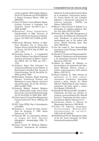 FUNDAMENTOS DE ONCOLOGÍA
versión española. Medi graphic Editores,
SA de CV. Distribuido por ASTA MEDICA
A Degusa Company México 1998. pp
2866 2873.
17.Harry W Daniel, Cancer-Related fatigue:
Evolving Concepts in Evaluation and
Treatment. Cancer Vol 100/.11 Jun 1,
2004. pp 2484
18.R a j a g o p a l A r a u n S y m p t o m a t i c
Hypogonadism in Male Survivors of
Cancer with Chronic Exposure to Opioids.
Cancer Vol 100/4. Feb 15 2004. pp 851858
19.Bercovitch Michaela. Patterns of HighDose Morphine Use in Home-Care
Hospice Service Should We Be Afraid of
it?. Cancer Vol 101/6. Sept 15 2004. pp
1473 – 1477.
20.Stromgren Annete S. A Longitudinal
Study of Paliative Care Patient-Evaluated
Outcome and Impact of Attrition. Cancer
Vol 1003/8. Abr. 15/ 2005. pp 1747 –
1755.
21.Anderson Karen Pain Education for
Underserved Minority Cancer Patients: A
Randomized Controlled Trial. Journal of
Clinical Oncology Vol. 22. Nro 24 Dic 15,
2004. pp 4918 - 4025
22.Mercadante Sebastino. Rapid Switching
Between Transdermal Fentanyl and
Methadone in cancer Patients. Journal of
Clinical Oncology Vol. 23. Nro. 22 Aug 1,
2005. pp 5229 - 5234
23.Solomon Mildred. Pediatric Palliative
Care: Relationships matter and So Does
Pain Control. Journal of Clinical Oncology
Vol. 22. Nro 24 Dic 15, 2004. 9055 - 9057
24.Cleary James F. Cancer Pain Management
Cancer Control Vol 7 Nro 2 2000 pp 120
– 131
25.NCI Dolor (PDQ). Pag 1-4 Actualización
a Oct 2004.
26.Sampson L. "Control del dolor crónico"
Serie de Anestesia 3. 1982. Salvat
Editores, pp. 117-132.
27.Plancarte SR, "La estimulación eléctrica
e n t e r a p i a d e l d o l o r. R e v i s i ó n
bibliográfica". Anestesiología 1980; 71:
225-40.3,
28.Gómez Sancho M. Medicina Paliativa.
Definición. Importancia del problema.

Definición de enfermedad tenninal. Bases
de la terapéutica. Instrumentos básicos.
En: Gómez Sancho M. (ed): Cuidados
paliativos e intervención psicosocial en
enfermos terminales . ICEPSS, Las
Palmas, 1994:29-39.4.
29.Blanco J, Roca Q Gort A, Barberá J. La
fisioterapia en cuidados paliativos. Rev.
Soc. Esp. Dolor 1997;4:197-204.
30.Portenoy RK, Foley KM. Management of
cancer pain. En:Holland JC y Rowland JH
(eds): Handbook of psycho-oncology:
psychological care of the patient with
cancer. Oxford University press, New
York, 1989:58-65.
31.Von der Laage D_ Non pharuacQlogic
procedures in pain therapy. Internist Berl
1994;35:20-5.
32.Xhardez Y. Técnicas de Kinesioterapia En:
Xhardez Y: Vademecum de Kinesioterapia
y de reeducación funcional. El AteneoBarcelona, 1993:5-65.
33.Aldrete VJ, Aldrete JA. Métodos no
farmacológicos de tratamiento del dolor.
Series Manuales Clínicos. Ciencia y
Cultura Latinoamericana. JGH editores
México. 1997:59-72.
34.Alonso Gutiérrez JL. Otras técnicas de
aplicación en el dolor crónico:
acupuntura, iontoforesis, fisioterapia
manual y activa, relación. En: Muriel
Villoria C, Madrid Arias JL (eds): estudio y
tratamiento del dolor agudo y crónico
ELA, Madrid, 1995:405-20.
35.Astudillo W, Mendinueta MC, Astudillo E.
Tratamiento del dolor por métodos no
invasivos (neuromodulación)En: Barutell
Farinós C: Tratamiento del dolor crónico.
Europharma, Madrid: Volumen 3:4-17.
36.Canamasas Ibañez S. Manual de
Masoterapia: Barcelona, 1985:48-6037.Collins VJ. Hipnosis. Acupuntura.
Anestesiología. McGraw-Hill.
Interamericana 3a. ed.voL11.
1996:1141-49,1660-66.
38.Sittl Reinhard P
.A.I.N. Management State
of the Art. Curso Interactivo de Dolor.
Grûnenthal Ecuatoriana 2002 .

321

 