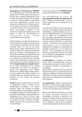 DR. EDWIN CEVALLOS BARRERA
asparaginasa y dexametasona (MOAD)
en el tratamiento de la leucemia linfocitica
aguda (LLA). El MTX parece más eficaz en
tumores que se replican rápidamente, como
ocurre en leucemias y linfomas. Pero también
es eficaz en tumores sólidos de crecimiento
más lento, especialmente cuando se lo
emplea en combinación con 5-fluoruracilo (5Fu) o timidina. De hecho, la administración
secuencial de MTX y 5-Fu, que maximiza el
efecto farmacológico sinérgico, se ha
asociado con mejores resultados en cáncer de
cabeza y cuello. La administración de
leucovorina evita o reduce
considerablemente la toxicidad.
Administrado por vía intravenosa penetra en
el sistema nervioso central, proceso que es útil
en la profilaxis neurológica de la Leucemia
Linfoidea (LLA). Es uno de los pocos
fármacos que pueden administrarse por vía
intratecal. Rara vez es causa de reacción local
grave que conduce a desmielinización. La
toxicidad se manifiesta principalmente a nivel
de médula ósea y gastrointestinal (mucositis).
Los análogos de nucléosidos de arabinosa
actúan como bases falsas compitiendo por la
incorporación de las bases verdaderas en el
ADN. El arabinósido de citosida (Ara-C)
es de mayor importancia en la terapia
antileucémica. Se activa por quinasas e
inactiva por deaminasas, cuyo balance
determina la cantidad total de droga activa a
la cual se exponen las células tumorales. La
principal causa de resistencia parece ser la
reducción en los niveles de quinasas
activadoras.
El Ara-C tiene una vida media muy corta por
su degradación. Esto se reduce con la
administración subcutánea y en infusión
continua. Dado que atraviesa la barrera
hematoencefálica, puede aparecer toxicidad
neurológica cuando se utilizan dosis altas. La
toxicidad hematológica y gastrointestinal es
dependiente de la dosis. El Ara-C sigue
siendo la droga de primera línea en inducción
de remisión de LLA y leucemia mieloide
(LMA). Asimismo, forma parte de la terapia
de consolidación.

10

Por la misma época en 1949 Philip Hench,
reporta el descubrimiento de la cortisona.
Los antimetabolitos de purina, 6mercaptopurina (6-M) y 6-tioguanina (6T) se utilizaron primariamente, y aún se
siguen empleando, en el tratamiento de la
LLA y LMA.
La 6-M y la 6-T deben activarse para ejercer
su acción. La toxicidad es fundamentalmente
hematológica y gastrointestinal, rara vez se
observa hepatotoxicidad. Los dos fármacos
aún se utilizan en el tratamiento de la
leucemia aguda, especialmente como terapia
de mantenimiento. Pueden administrarse por
vía oral, aunque la 6-M tiene una absorción
variable. Los fármacos mencionados están
relacionados con la azatioprina,
habitualmente utilizada en el tratamiento de
patología autoinmune y en el rechazo de
injertos. En la actualidad son de mayor
interés los análogos de adenosina, los cuales
han modificado sustancialmente el manejo
de la leucemia crónica y linfoma.
La fludarabina se metaboliza con rapidez,
parece actuar intracelularmente como un
sustrato alternativo para la síntesis de ADN y
su principal toxicidad es hematológica y
neurológica.
Se la emplea en el tratamiento de la leucemia
linfoide crónica (LLC), con elevado índice de
respuesta completa y mejoría sustancial de la
calidad de vida. Hoy por hoy la fludarabina
sigue siendo una droga útil en el tratamiento
de los linfomas.
La pentostatina inhibe la deaminasa de
adenosina. En dosis bajas origina náuseas e
inmuno supresión y en cantidades más altas
se asocia con toxicidad renal y neurológica.
Reviste una indicación especial en el manejo
de ciertas leucemias crónicas y es
considerada el fármaco de elección en la
leucemia de células vellosas. Actualmente es
analizada en linfomas de células T y parece
ser de utilidad en ciertas formas cutáneas
como micosis fungoide y síndrome de Sezary.

 
