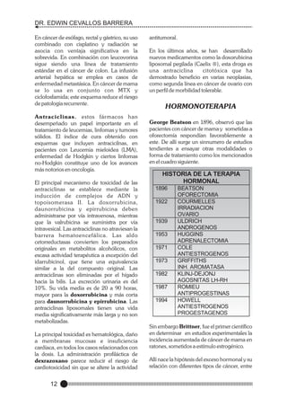 DR. EDWIN CEVALLOS BARRERA
En cáncer de esófago, rectal y gástrico, su uso
combinado con cisplatino y radiación se
asocia con ventaja significativa en la
sobrevida. En combinación con leucovorina
sigue siendo una línea de tratamiento
estándar en el cáncer de colon. La infusión
arterial hepática se emplea en casos de
enfermedad metastásica. En cáncer de mama
se lo usa en conjunto con MTX y
ciclofosfamida; este esquema reduce el riesgo
de patología recurrente.

En los últimos años, se han desarrollado
nuevos medicamentos como la doxorubicina
liposomal pegilada (Caelix ®), esta droga es
una antraciclina
citotóxica que ha
demostrado beneficio en varias neoplasias,
como segunda línea en cáncer de ovario con
un perfil de morbilidad tolerable.

Antraciclinas. estos fármacos han
desempeñado un papel importante en el
tratamiento de leucemias, linfomas y tumores
sólidos. El índice de cura obtenido con
esquemas que incluyen antracicilnas, en
pacientes con Leucemia mieloidea (LMA),
enfermedad de Hodgkin y ciertos linfomas
no-Hodgkin constituye uno de los avances
más notorios en oncología.

George Beatson en 1896, observó que las
pacientes con cáncer de mama y sometidas a
oforectomía respondían favorablemente a
este. De allí surge un sinnumero de estudios
tendientes a ensayar otras modalidades o
forma de tratamiento como los mencionados
en el cuadro siguiente.

El principal mecanismo de toxicidad de las
antraciclinas se establece mediante la
inducción de complejos de ADN y
topoisomerasa II. La doxorrubicina,
daunorrubicina y epirrubicina deben
administrarse por vía intravenosa, mientras
que la valrubicina se suministra por vía
intravesical. Las antraciclinas no atraviesan la
barrera hematoencefálica. L as aldo
cetorreductasas convierten los preparados
originales en metabolitos alcohólicos, con
escasa actividad terapéutica a excepción del
idarrubicinol, que tiene una equivalencia
similar a la del compuesto original. Las
antraciclinas son eliminadas por el hígado
hacia la bilis. La excreción urinaria es del
10%. Su vida media es de 20 a 90 horas,
mayor para la doxorrubicina y más corta
para daunorrubicina y epirrubicina. Las
antraciclinas liposomales tienen una vida
media significativamente más larga y no son
metabolizadas.
La principal toxicidad es hematológica, daño
a membranas mucosas e insuficiencia
cardíaca, en todos los casos relacionados con
la dosis. La administración profiláctica de
dexrazoxano parece reducir el riesgo de
cardiotoxicidad sin que se altere la actividad

12

antitumoral.

HORMONOTERAPIA

HISTORIA DE LA TERAPIA
HORMONAL
1896
1922

1939
1953
1971
1973
1982
1987
1994

BEATSON
OFORECTOMIA
COURMELLES
IRRADIACION
OVARIO
ULDRICH
ANDROGENOS
HUGGINS
ADRENALECTOMIA
COLE
ANTIESTROGENOS
GRIFFITHS
INH. AROMATASA
KLINJ-DEJONJ
AGOSNITAS LH-RH
ROMIEU
ANTIPROGESTINAS
HOWELL
ANTIESTROGENOS
PROGESTAGENOS

Sin embargo Brittner, fue el primer científico
en determinar en estudios experimentales la
incidencia aumentada de cáncer de mama en
ratones, sometidos a estímulo estrogénico.
Allí nace la hipótesis del exceso hormonal y su
relación con diferentes tipos de cáncer, entre

 