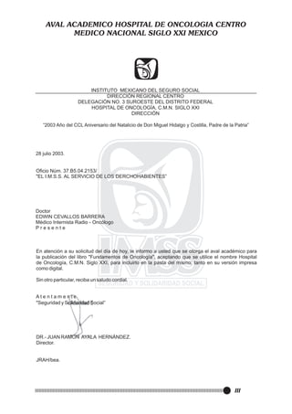 AVAL ACADEMICO HOSPITAL DE ONCOLOGIA CENTRO
MEDICO NACIONAL SIGLO XXI MEXICO

INSTITUTO MEXICANO DEL SEGURO SOCIAL
DIRECCIÓN REGIONAL CENTRO
DELEGACIÓN NO. 3 SUROESTE DEL DISTRITO FEDERAL
HOSPITAL DE ONCOLOGÍA, C.M.N. SIGLO XXI
DIRECCIÓN
“2003 Año del CCL Aniversario del Natalicio de Don Miguel Hidalgo y Costilla, Padre de la Patria”

28 julio 2003.

Oficio Núm. 37.B5.04.2153/
"EL I.M.S.S. AL SERVICIO DE LOS DERCHOHABIENTES”

Doctor
EDWIN CEVALLOS BARRERA
Médico Internista Radio - Oncólogo
Presente

Atentamente

III

 