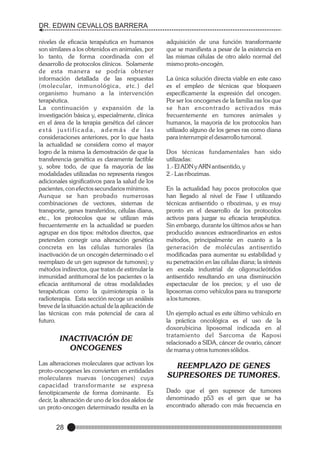 DR. EDWIN CEVALLOS BARRERA
niveles de eficacia terapéutica en humanos
son similares a los obtenidos en animales, por
lo tanto, de forma coordinada con el
desarrollo de protocolos clínicos. Solamente
de esta manera se podría obtener
información detallada de las respuestas
(molecular, inmunológica, etc.) del
organismo humano a la intervención
terapéutica.
La continuación y expansión de la
investigación básica y, especialmente, clínica
en el área de la terapia genética del cáncer
está justificada, además de las
consideraciones anteriores, por lo que hasta
la actualidad se considera como el mayor
logro de la misma la demostración de que la
transferencia genética es claramente factible
y, sobre todo, de que fa mayoría de las
modalidades utilizadas no representa riesgos
adicionales significativos para la salud de los
pacientes, con efectos secundarios mínimos.
Aunque se han probado numerosas
combinaciones de vectores, sistemas de
transporte, genes transferidos, células diana,
etc., los protocolos que se utilizan más
frecuentemente en la actualidad se pueden
agrupar en dos tipos: métodos directos, que
pretenden corregir una alteración genética
concreta en las células tumorales (la
inactivación de un oncogén determinado o el
reemplazo de un gen supresor de tumores); y
métodos indirectos, que tratan de estimular la
inmunidad antitumoral de los pacientes o la
eficacia antitumoral de otras modalidades
terapéuticas como la quimioterapia o la
radioterapia. Esta sección recoge un análisis
breve de la situación actual de la aplicación de
las técnicas con más potencial de cara al
futuro.

INACTIVACIÓN DE
ONCOGENES
Las alteraciones moleculares que activan los
proto-oncogenes les convierten en entidades
moleculares nuevas (oncogenes) cuya
capacidad transformante se expresa
fenotipicamente de forma dominante. Es
decir, la alteración de uno de los dos alelos de
un proto-oncogen determinado resulta en la

28

adquisición de una función transformante
que se manifiesta a pesar de la existencia en
las mismas células de otro alelo normal del
mismo proto-oncogén.
La única solución directa viable en este caso
es el empleo de técnicas que bloqueen
específicamente la expresión del oncogen.
Por ser los oncogenes de la familia ras los que
se han encontrado activados más
frecuentemente en tumores animales y
humanos, la mayoría de los protocolos han
utilizado alguno de los genes ras como diana
para interrumpir el desarrollo tumoral.
Dos técnicas fundamentales han sido
utilizadas:
1.- El ADN y ARN antisentido, y
2.- Las ribozimas.
En la actualidad hay pocos protocolos que
han llegado al nivel de Fase I utilizando
técnicas antisentido o ribozimas, y es muy
pronto en el desarrollo de los protocolos
activos para juzgar su eficacia terapéutica.
Sin embargo, durante los últimos años se han
producido avances extraordinarios en estos
métodos, principalmente en cuanto a la
generación de moléculas antisentido
modificadas para aumentar su estabilidad y
su penetración en las células diana; la síntesis
en escala industrial de oligonucleótidos
antisentido resultando en una disminución
espectacular de los precios; y el uso de
liposomas como vehículos para su transporte
a los tumores.
Un ejemplo actual es este último vehículo en
la práctica oncológica es el uso de la
doxorubicina liposomal indicada en al
tratamiento del Sarcoma de Kaposi
relacionado a SIDA, cáncer de ovario, cáncer
de mama y otros tumores sólidos.

REEMPLAZO DE GENES
SUPRESORES DE TUMORES.
Dado que el gen supresor de tumores
denominado p53 es el gen que se ha
encontrado alterado con más frecuencia en

 