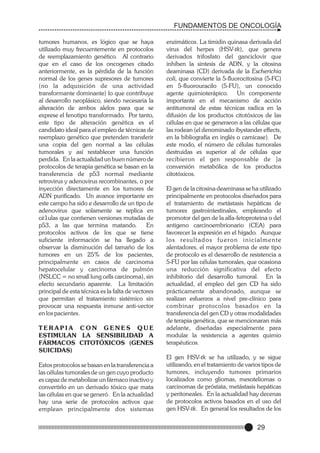 FUNDAMENTOS DE ONCOLOGÍA
tumores humanos, es lógico que se haya
utilizado muy frecuentemente en protocolos
de reemplazamiento genético. Al contrario
que en el caso de los oncogenes citado
anteriormente, es la pérdida de la función
normal de los genes supresores de tumores
(no la adquisición de una actividad
transformante dominante) lo que contribuye
al desarrollo neoplásico, siendo necesaria la
alteración de ambos alelos para que se
exprese el fenotipo transformado. Por tanto,
este tipo de alteración genética es el
candidato ideal para el empleo de técnicas de
reemplazo genético que pretenden transferir
una copia del gen normal a las células
tumorales y así restablecer una función
perdida. En la actualidad un buen número de
protocolos de terapia genética se basan en la
transferencia de p53 normal mediante
retrovirus y adenovirus recombinantes, o por
inyección directamente en los tumores de
ADN purificado. Un avance importante en
este campo ha sido e desarrollo de un tipo de
adenovirus que solamente se replica en
cé1ulas que contienen versiones mutadas de
p53, a las que termina matando.
En
protocolos activos de los que se tiene
suficiente información se ha llegado a
observar la disminución del tamaño de los
tumores en un 25% de los pacientes,
principalmente en casos de carcinoma
hepatocelular y carcinoma de pulmón
(NSLCC = no small lung cells carcinoma), sin
efecto secundario aparente. La limitación
principal de esta técnica es la falta de vectores
que permitan el tratamiento sistémico sin
provocar una respuesta inmune anti-vector
en los pacientes.
TERAPIA CON GENES QUE
ESTIMULAN LA SENSIBILIDAD A
FÁRMACOS CITOTÓXICOS (GENES
SUICIDAS)
Estos protocolos se basan en la transferencia a
las células tumorales de un gen cuyo producto
es capaz de metabolizar un fármaco inactivo y
convertirlo en un derivado tóxico que mata
las células en que se generó. En la actualidad
hay una serie de protocolos activos que
emplean principalmente dos sistemas

enzimáticos. La timidin quinasa derivada del
virus del herpes (HSV-tk), que genera
derivados trifosfato del ganciclovir que
inhiben la sintesis de ADN, y la citosina
deaminasa (CD) derivada de la Escherichia
coli, que convierte la 5-fluorocitosina (5-FC)
en 5-fluorouracilo (5-FU), un conocido
agente quimioterápico. Un componente
importante en el mecanismo de acción
antitumoral de estas técnicas radica en la
difusión de los productos citotóxicos de las
células en que se generaron a las células que
las rodean (el denominado ibystander effects,
en la bibliografía en inglés o camicase). De
este modo, el número de células tumorales
destruidas es superior al de células que
recibieron el gen responsable de ]a
conversión metabólica de los productos
citotóxicos.
El gen de la citosina deaminasa se ha utilizado
principalmente en protocolos diseñados para
el tratamiento de metástasis hepáticas de
tumores gastrointestinales, empleando el
promotor del gen de la alfa-fetoproteina o del
antigeno carcinoembrionario (CEA) para
favorecer la expresión en el hígado. Aunque
l o s re s u l t a d o s f u e r o n i n i c i a l m e n t e
alentadores, el mayor problema de este tipo
de protocolo es el desarrollo de resistencia a
5-FU por las células tumorales, que ocasiona
una reducción significativa del efecto
inhibitorio del desarrollo tumoral. En la
actualidad, el empleo del gen CD ha sido
prácticamente abandonado, aunque se
realizan esfuerzos a nivel pre-clínico para
combinar protocolos basados en la
transferencia del gen CD y otras modalidades
de terapia genética, que se mencionaran más
adelante, diseñadas especialmente para
modular la resistencia a agentes quimio
terapéuticos.
El gen HSV-tk se ha utilizado, y se sigue
utilizando, en el tratamiento de varios tipos de
tumores, incluyendo tumores primarios
localizados como gliomas, mesoteliomas o
carcinomas de próstata, metástasis hepáticas
y peritoneales. En la actualidad hay decenas
de protocolos activos basados en el uso del
gen HSV-tk. En general los resultados de los

29

 