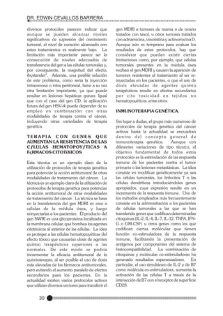 DR. EDWIN CEVALLOS BARRERA
diversos protocolos parecen indicar que
aunque se pueden alcanzar niveles
significativos de supresión del crecimiento
tumoral, el nivel de curación alcanzado con
estos tratamientos es realmente bajo. La
limitación más importante parece ser la
consecución de niveles adecuados de
transferencia del gen a las células tumorales y,
por consiguiente, la magnitud del efecto,
íbystander". Además, una posible solución
de este problema, como seria la inyección
intravenosa o intra peritoneal, tiene a su vez
otra limitación importante, ya que puede
resultar en lesiones hepáticas graves. Igual
que con el caso del gen CD, la aplicación
futura del gen HSV-tk puede depender de su
empleo en combinación con otras
modalidades de terapia contra el cáncer,
incluyendo otras variedades de terapia
genética.
TERAPIA CON GENES QUE
AUMENTAN LA RESISTENCIA DE LAS
CƒLULAS HEMATOPOYƒTICAS A
FçRMACOS CITOTîXICOS
Esta técnica es un ejemplo claro de la
utilización de protocolos de terapia genética
para potenciar la acción antitumoral de otras
modalidades de tratamiento del cáncer. La
técnica es un ejemplo claro de la utilización de
protocolos de terapia genética para potenciar
la acción antitumoral de otras modalidades
de tratamiento del cáncer. La técnica se basa
en la transferencia del gen MDRI ex vivo a
células de la médula ósea, y luego
reinyectarlas a los pacientes. El producto del
gen NWRI es una glicoproteina localizada en
la membrana celular, que bombea los agentes
citotóxicos al exterior de las células. La idea
es proteger a las células hematopoyéticas del
efecto tóxico que causarían dosis de agentes
quimio terapéuticos superiores a las
normales. De este modo se podría
incrementar la eficacia antitumoral de la
quimioterapia, al ser posible el uso de dosis
más elevadas de los fármacos antitumorales,
pero evitando el aumento paralelo de efectos
secundarios para los pacientes. En la
actualidad existen varios protocolos activos
que utilizan diversos vectores para transferir el

30

gen MDRI a tumores de mama o de ovario
tratados con taxol, u otros tumores tratados
con adriamicina, vincristina y actinomicina D.
Aunque aún es temprano para evaluar los
resultados de estos protocolos, hay que
considerar que pueden existir ciertas
limitaciones como, por ejemplo, que células
tumorales presentes en la médula ósea
reciban el gen MDRI y causen la aparición de
tumores resistentes al tratamiento al ser reinyectadas en los pacientes, o que el uso de
dosis elevadas de agentes quimio
terapéuticos resulte en efectos secundarios
p o r c i t o t ox i c i d a d e n t e j i d o s n o
hematopoyéticos, entre otros.
INMUNOTERAPIA GENÉTICA.
Sin lugar a dudas, el grupo más numeroso de
protocolos de terapia genética del cáncer
activos hasta la actualidad se encuadran
dentro del concepto general de
inmunoterapia genética.
Aunque con
diferentes variaciones de tipo técnico, el
objetivo fundamental de todos estos
protocolos es la estimulación de las respuesta
inmune de los pacientes contra el tumor
primario o las lesiones metastásicas. La idea
consiste en modificar genéticamente ya sea
las células tumorales, los linfocitos T o las
células dendríticas introduciéndoles genes
apropiados, cuya expresión resulte en un
incremento de la respuesta inmune. Uno de
los métodos empleados más frecuentemente
consiste en la administración a los pacientes
de células tumorales a las que se han
transferido genes que codifican determinadas
citoquinas (IL-2, IL-4, IL-7, IL-12, TNFA, IFNG o GM-CSF) u otros genes como los que
codifican ciertas moléculas que tienen
función co-estimuladora de la respuesta
inmune, facilitando la presentación de
antígenos por componentes del sistema de
histocompatibilidad. La combinación de
citoquinas y moléculas co-estimuladoras ha
generado resultados esperanzadores. En
particular, el uso simultáneo de IL-2 y de B7
como molécula co-estimuladora, aumenta la
activación de las células T a través de la
interacción de B7 con el receptor de superficie
CD28.

 