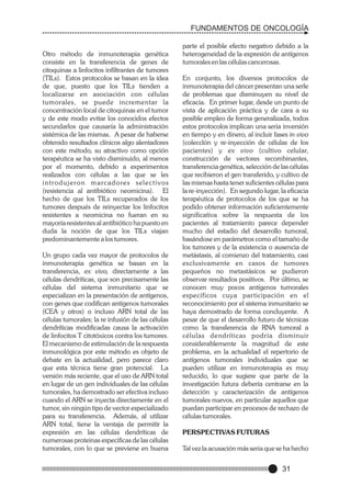 FUNDAMENTOS DE ONCOLOGÍA

Otro método de inmunoterapia genética
consiste en la transferencia de genes de
citoquinas a linfocitos infiltrantes de tumores
(TILs). Estos protocolos se basan en la idea
de que, puesto que los TILs tienden a
localizarse en asociación con células
tumorales, se puede incrementar la
concentración local de citoquinas en el tumor
y de este modo evitar los conocidos efectos
secundarlos que causaría la administración
sistémica de las mismas. A pesar de haberse
obtenido resultados clínicos algo alentadores
con este método, su atractivo como opción
terapéutica se ha visto disminuido, al menos
por el momento, debido a experimentos
realizados con células a las que se les
introdujeron marc a d o re s s e l e c t i v o s
(resistencia al antibiótico neomicina). El
hecho de que los TILs recuperados de los
tumores después de reinyectar los linfocitos
resistentes a neomicina no fueran en su
mayoría resistentes al antibiótico ha puesto en
duda la noción de que los TILs viajan
predominantemente a los tumores.
Un grupo cada vez mayor de protocolos de
inmunoterapia genética se basan en la
transferencia, ex vivo, directamente a las
células dendríticas, que son precisamente las
células del sistema inmunitario que se
especializan en la presentación de antígenos,
con genes que codifican antígenos tumorales
(CEA y otros) o incluso ARN total de las
células tumorales; la re infusión de las células
dendríticas modificadas causa la activación
de linfocitos T citotóxicos contra los tumores.
El mecanismo de estimulación de la respuesta
inmunológica por este método es objeto de
debate en la actualidad, pero parece claro
que esta técnica tiene gran potencial. La
versión más reciente, que el uso de ARN total
en lugar de un gen individuales de las células
tumorales, ha demostrado ser efectiva incluso
cuando el ARN se inyecta directamente en el
tumor, sin ningún tipo de vector especializado
para su transferencia. Además, al utilizar
ARN total, tiene la ventaja de permitir la
expresión en las células dendríticas de
numerosas proteinas especificas de las células
tumorales, con lo que se previene en buena

parte el posible efecto negativo debido a la
heterogeneidad de la expresión de antígenos
tumorales en las células cancerosas.
En conjunto, los diversos protocolos de
inmunoterapia del cáncer presentan una serle
de problemas que disminuyen su nivel de
eficacia. En primer lugar, desde un punto de
vista de aplicación práctica y de cara a su
posible empleo de forma generalizada, todos
estos protocolos implican una seria inversión
en tiempo y en dinero, al incluir fases in vivo
(colecclón y re-inyección de células de los
pacientes) y ex vivo (cultivo celular,
construcción de vectores recombinantes,
transferencia genética, selección de las células
que recibieron el gen transferido, y cultivo de
las mismas hasta tener suficientes células para
la re-inyección). En segundo lugar, la eficacia
terapéutica de protocolos de los que se ha
podido obtener información suficientemente
significativa sobre la respuesta de los
pacientes al tratamiento parece depender
mucho del estadio del desarrollo tumoral,
basándose en parámetros como el tamaño de
los tumores y de la existencia o ausencia de
metástasis, al comienzo del tratamiento, casi
exclusivamente en casos de tumores
pequeños no metastásicos se pudieron
observar resultados positivos. Por último, se
conocen muy pocos antígenos tumorales
específicos cuya participación en el
reconocimiento por el sistema inmunitario se
haya demostrado de forma concluyente. A
pesar de que el desarrollo futuro de técnicas
como la transferencia de RNA tumoral a
células dendríticas podría disminuir
considerablemente la magnitud de este
problema, en la actualidad el repertorio de
antígenos tumorales individuales que se
pueden utilizar en inmunoterapia es muy
reducido, lo que sugiere que parte de la
investigación futura debería centrarse en la
detección y caracterización de antígenos
tumorales nuevos, en particular aquellos que
puedan participar en procesos de rechazo de
células tumorales.
PERSPECTIVAS FUTURAS
Tal vez la acusación más seria que se ha hecho

31

 