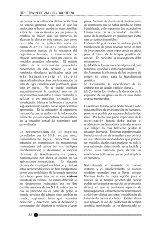 DR. EDWIN CEVALLOS BARRERA
en contra de la utilización clínica de técnicas
de terapia genética haya sido el que los
protocolos se hayan usado sin rigor científico
suficiente, más motivados por ]as prisas de
muchos de haber sido los primeros en
alcanzar la gloria en este campo, que como
resultado de la aplicación seria de
conocimientos básicos sólidamente
demostrados acerca de la respuesta del
organismos humano a tratamientos de
eficacia contrastada a nivel pre-clínico, en
modelos animales relevantes. El análisis
critico de la información presentada
brevemente en esta revisión y de los
resultados detallados publicados cada vez
más frecuentemente en revistas
especializadas deja claro que la acusación de
falta de rigor científico esta justificada, pero
solo en parte.
No se puede devaluar
automáticamente la cantidad enorme de
experimentos realizados a nivel molecular y
celular o en modelos animales. La
investigación básica se ha llevado a cabo, y se
seguirá llevando a cabo, con el rigor científico
apropiado. Es la aplicación al organismo
humano la que se realizó sin la información
suficiente, y cuyas expectativas han resultado
en la situación actual de pesimismo casi
generalizado.
L a recomendación de los exper tos
consultados por los N.I.H. es, por tanto,
tremendamente lógica, concentrar más
esfuerzos en comprender los mecanismos
moleculares del cáncer (en sus múltiples
manifestaciones) y desarrollar o mejorar
técnicas de transferencia de genes,
disminuyendo por ahora el énfasis en las
aplicaciones terapéuticas.
En algunos
círculos de investigadores básicos y clínicos
estas recomendaciones se han interpretado
como una prohibición de la terapia genética
del cáncer, pero ésta no es una visi—n
realista de las mismas. La lectura detenida de
los documentos redactados por los dos
comités asesores de los N.I.H. indica que lo
que se pretende no es parar de golpe la
terapia genética del cáncer, sino cambiar su
rumbo, sugiriendo áreas que necesitan
desarrollo y directrices para la definición y
consecución de objetivos a mediano y largo

32

plazo. Se trata de disminuir el nivel excesivo
de optimismo que se había creado de forma
injustificada, y de replantear las expectativas
futuras tanto de la comunidad científica
como de la población en general para evitar
caer un sueños imposibles.
El desarrollo y la mejora de vectores para la
transferencia de genes aparece como un área
de investigación cuya importancia es critica
para el futuro de la terapia genética del
cáncer. En concreto, la investigación debe
centrarse en:
(a) Modificar los vectores de origen viral para
reducir su toxicidad e inmuno genicidad.
(b) Aumentar la eficiencia de los vectores de
origen no vírico para la transferencia
genética.
(c) Incrementar la especificidad de los
vectores por las células o tejidos diana y.
(d) Controlar los niveles y la duración de la
expresión de los genes en las cé1ulas diana
una vez transferidos.
En realidad, lo ideal seria poder llevar a cabo
toda esta línea de investigación en humanos,
pero no es posible por razones obvias de tipo
ético. Por tanto, una parte importante de la
investigación futura debe incluir el
establecimiento de modelos animales nuevos
que reflejen lo más fielmente posible la
situación humana. Sistemas experimentales
basados en el uso de animales trans génicos
en sus diferentes modalidades que podrían
ser modelos ideales para predecir no solo si
una estrategia determinada seria factible y
eficaz, sino también para definir las
condiciones óptimas en que se podría aplicar
en humanos.
Naturalmente el desarrollo de nuevos
vectores y el establecimiento de nuevos
modelos animales van a llevar tiempo.
Mientras tanto, la mejor opción para el
avance de la terapia genética del cáncer
podría ser la puesta en marcha de protocolos
clínicos en que se combinen aspectos de
terapia genética suficientemente contrastados
a nivel pre-clínico con otras modalidades de
tratamiento contra el cáncer. Existen datos
que apoyan el uso de protocolos de terapia
genética combinada: se ha demostrado un

 