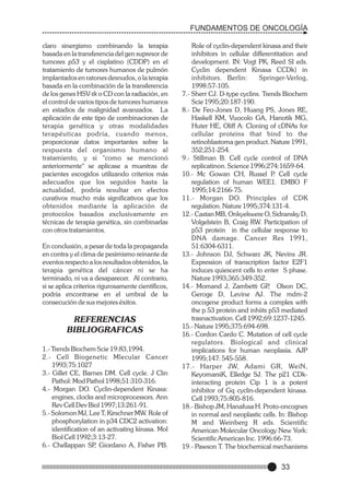 FUNDAMENTOS DE ONCOLOGÍA
claro sinergismo combinando la terapia
basada en la transferencia del gen supresor de
tumores p53 y el cisplatino (CDDP) en el
tratamiento de tumores humanos de pulmón
implantados en ratones desnudos, o la terapia
basada en la combinación de la transferencia
de los genes HSV-tk o CD con la radiación, en
el control de varios tipos de tumores humanos
en estadios de malignidad avanzados. La
aplicación de este tipo de combinaciones de
terapia genética y otras modalidades
terapéuticas podría, cuando menos,
proporcionar datos importantes sobre la
respuesta del organismo humano al
tratamiento, y si "como se mencionó
anteriormente" se aplicase a muestras de
pacientes escogidos utilizando criterios más
adecuados que los seguidos hasta la
actualidad, podría resultar en efectos
curativos mucho más significativos que los
obtenidos mediante la aplicación de
protocolos basados exclusivamente en
técnicas de terapia genética, sin combinarlas
con otros tratamientos.
En conclusión, a pesar de toda la propaganda
en contra y el clima de pesimismo reinante de
eventos respecto a los resultados obtenidos, la
terapia genética del cáncer ni se ha
terminado, ni va a desaparecer. Al contrario,
si se aplica criterios rigurosamente científicos,
podría encontrarse en el umbral de la
consecución de sus mejores éxitos.

REFERENCIAS
BIBLIOGRAFICAS
1.- Trends Biochem Scie 19:83,1994.
2.- Cell Biogenetic Mlecular Cancer
1993;75:1027
3.- Gillet CE, Barnes DM. Cell cycle. J Clin
Pathol: Mod Pathol 1998;51:310-316.
4.- Morgan DO. Cyclin-dependent Kinasa:
engines, clocks and microprocessors. Ann
Rev Cell Dev Biol 1997;13:261-91.
5.- Solomon MJ, Lee T, Kirschner MW. Role of
phosphorylation in p34 CDC2 activation:
identification of an activating kinasa. Mol
Biol Cell 1992;3:13-27.
6.- Chellappan SP Giordano A, Fisher PB.
,

Role of cyclin-dependent kinasa and their
inhibitors in cellular differentitation and
development. IN: Vogt PK, Reed SI eds.
Cyclin dependent Kinasa CCDk) in
inhibitors. Berlin:
Springer-Verlog,
1998:57-105.
7.- Sherr CJ. D-type cyclins. Trends Biochem
Scie 1995;20:187-190.
8.- De Feo-Jones D, Huang PS, Jones RE,
Haskell KM, Vuocolo GA, Hanotik MG,
Huter HE, Oliff A: Cloning of cDNAs for
cellular proteins that bind to the
retinoblastoma gen product. Nature 1991,
352;251-254.
9.- Stillman B. Cell cycle control of DNA
replicatinon. Science 1996;274:1659-64.
10.- Mc Gowan CH, Russel P Cell cycle
.
regulation of human WEE1. EMBO F
1995;14:2166-75.
11.- Morgan DO. Principles of CDK
regulation. Nature 1995;374:131-4.
12.- Castan MB, Onkyekwere O, Sidransky D,
Volgelstein B, Craig RW. Participation of
p53 protein in the cellular response to
DNA damage. Cancer Res 1991,
51:6304-6311.
13.- Johnson DJ, Schwarz JK, Nevins JR.
Expression of transcription factor E2F1
induces quiescent cells to enter S phase.
Nature 1993;365:349-352.
14.- Momand J, Zambetti GP Olson DC,
,
Geroge D, Levine AJ. The mdm-2
oncogene product forms a complex with
the p 53 protein and inhiits p53 mediated
trasnactivation. Cell 1992;69:1237-1245.
15.- Nature 1995;375:694-698.
16.- Cordon Cardo C. Mutation of cell cycle
regulators. Biological and clinical
implications for human neoplasia. AJP
1995;147: 545-558.
17.- Harper JW, Adami GR, WeiN,
KeyomarsiK, Elledge SJ. The p21 CDkinteracting protein Cip 1 is a potent
inhibitor of Gq cyclin-dependent kinasa.
Cell 1993;75:805-816.
18.- Bishop JM, Hanafusa H. Proto-oncognes
in normal and neoplastic cells. In: Bishop
M and Weinberg R eds. Scientific
American Molecular Oncology New York:
Scientific American Inc. 1996:66-73.
19.- Pawson T. The biochemical mechanisms

33

 