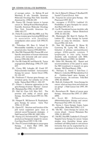 DR. EDWIN CEVALLOS BARRERA
of oncogen action. In: Bishop M and
Weinberg R eds. Scientific American
Molecular Oncology New York: Scientific
American Inc. 1996:85-109.
20.- Fearon ER. Genetic lesions in human
cancer. In: Bishop M and Weinberg R eds.
Scientific American Molecular Oncology
New York: Scientific American Inc.
1996:143-177.
21.- Fisher R, Lescoe MK, Rao MRS, et al. The
human mutator gene homolog MSH2 and
its association with hereditar y
nonpoliposis colon cancer. Cell 1993;75:
1027.
22.- Thibodeau SN, Bren G, Schaid D.
Microsatellite instability in cancer of the
proximal colon. Sxience 1993;260:816.
23.- Kim NW, Piatyszek MA, Prowse KR, et al.
Specific association of human telomerasa
activity with immortal cells and cancer.
Science 1994; 266: 2011.
24.- Fox SB, Gatter KC and Harris AL. Tumor
angiogenesis.JPathology 1996;179: 232237.
25.- Conry RM, Lobuglio AF, Curiel DT.
Polynucleotide-mediated immunization
therapy for cancer. Semin Oncol 1996;
23: 135-147.
26.- Friedmann T. Human gene therapy - an
immature genie, but certainly out of the
bottle. Nature Med 1996, 2.. 144-147.
27.- Gibson 1. Antisense approaches to the
gene therapy of cancer- "Reenac". Cancer
28.- Metastasis Rev 1996; 15: 287-299.
29.- Hall SJ, Chen S-H, Woo SLC. The
promise and reality of cancer gene
therapy. Am J Hum Genet 1997; 61: 785789.
30.- Hargest R, .Wil,Iiamson R. Prophylactic
gene therapy for cancer. Gene Ther
1996.1 3: 97-102.
31.- Harris CC. Structure and function of the
p53 tumor suppressor gene: clues or
rational cancer"therapeutic strategies. J
Natl Cancer Inst 1996; 88: 1442-1455,
32.- Huang @S, He'imbrook DC. Oncogene
products as therapeutic targets for cancer.
Curr Opin Oncol 1997, 9: 94- 1 00.
33.- Hwu P Current challenges in cancer gene
.
therapy.
J Intern Med 1997; 242
(Suppl,',7419,),.. 109-114.

34

34.- Irie A, Kijima H, Ohkawa T, Bouffard DY,
Suzuki T, Curcio LD et al. Anti35.- 'bozymes for cancer gene therapy. Adv
Pharmacol 1997; 40: 2
36.- oncogene ri 07-257@ Lashford LS.
Possibilities of gene therapies for cancer.
Arm Med 1997; 29: 1-4.
37.- Liu M. Transfected human dendritic cells
as cancer vaccines. Nature Biotechnol
1998, 16: 335-336.
38.- Mastrangelo MJ, Berd D, Nathan FE,
Lattime EC. Gene therapy for human
cancer: an essay for clinicians. Semin
Oncol 1996.1 23: 4-21.
39.- Nair SK, Boczkowski D, Morse M,
Cumming RI, Lyerly HK, Gilboa E.
Induction of primary carcinoembryonic
antigen (CEA)-specific cytotoxic T
lymphocytes in vitro using human
dendritic cells transfected with RNA.
Nature Biotechnol 19981, 16: 364369.
40.- Orkin SH, Motuisky AG. Report and
recommendations of the panel to assess
the NIH investment in research on gene
therapy. NIH Panel Report, 1996.
41.- Parmiani G, Arienti F, Sule-Suso J,
Melani C, Colombo MP Ramakrishna V et
,
al.
Cytokine-based gene therapy of
human tumors. An overview. Folia Biol
1996. 42: 305309.
42.- Roth JA, Cristiano RJ. Gene therapy for
cancer: what we have done and where are
we going? J Natl Cancer Inst 1997, 89:
21-39.
43.- Runnehaum IB. Basics of cancer gene
therapy. Anticancer Res 1997; 17: 28872890.
44.- Scott RE.
Differentiation,
differentiation/gene therapy and cancer.
Pharmacol Ther 1997; 73: 51-65.
45.- Verma 1. Gene therapy: hopes, hypes
and hurdles. Molec Med 1994; 1: 2-3.
46.- Vile RG. Gene therapy for cancer, the
course ahead. Cancer Metastasis Rev
1996; 15: 403-410.
47.- Vile RG, Diaz RM, Castleden S, Chong H.
Targeted hene therapy for cancer: herpes
simplex virus thymidine kinase genemediated cell killing leads to anti-tumour
immunity that can be augmented by coexpression of cytokines in the tumor cells.

 