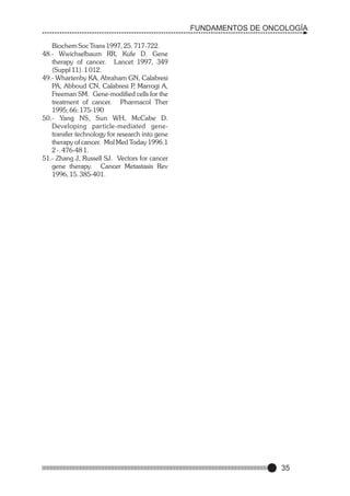 FUNDAMENTOS DE ONCOLOGÍA
Biochem Soc Trans 1997, 25. 717-722.
48.- Wwichselbaum RR, Kufe D. Gene
therapy of cancer. Lancet 1997, 349
(Suppl 11). 1 012.
49.- Whartenby KA, Abraham GN, Calabresi
PA, Abboud CN, Calabresi P Marrogi A,
,
Freeman SM. Gene-modified cells for the
treatment of cancer. Pharmacol Ther
1995; 66: 175-190
50.- Yang NS, Sun WH, McCabe D.
Developing particle-mediated genetransfer technology for research into gene
therapy of cancer. Mol Med Today 1996.1
2 -. 476-48 1.
51.- Zhang J, Russell SJ. Vectors for cancer
gene therapy. Cancer Metastasis Rev
1996, 15. 385-401.

35

 