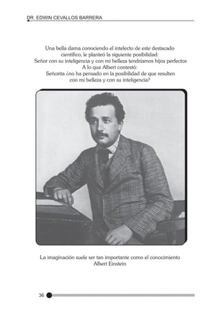 DR. EDWIN CEVALLOS BARRERA

Una bella dama conociendo el intelecto de este destacado
científico, le planteó la siguiente posibilidad:
Señor con su inteligencia y con mi belleza tendríamos hijos perfectos
A lo que Albert contestó:
Señorita ¿no ha pensado en la posibilidad de que resulten
con mi belleza y con su inteligencia?

La imaginación suele ser tan importante como el conocimiento
Albert Einstein

36

 