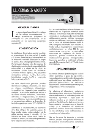 LEUCEMIAS EN ADULTOS
DRA. JULIA SORIA SILVA,
DR. PATRICIO HIDALGO DILLON,
DR. EDWIN CEVALLOS BARRERA.

GENERALIDADES

L

a leucemia es la proliferación maligna
de las células hematopoyéticas (1),
cuya acumulación progresiva se
acompaña de una disminución en la
producción de los elementos sanguíneos
normales (2).

CLASIFICACIÓN
Se clasifica en dos amplios grupos, con base
en la agresividad de la enfermedad: 1) aguda
y 2) crónica. Estos dos grupos se subclasifican
en mieloides y linfoides de acuerdo al origen
de la clona de la célula progenitora leucémica.
Por tanto, con el uso de estos dos sistemas de
clasificación que vinculan la agresividad de la
enfermedad y el origen de la célula, se
reconocen cuatro tipos de leucemia:
Leucemia mieloide aguda (LMA), Leucemia
mielocítica crónica (LMC), Leucemia
linfoblástica aguda (LLA) y Leucemia
linfocítica crónica (LLC).
De cada clasificación principal pueden
identificarse subtipos adicionales, con base
en criterios morfológicos, citoquímicos,
inmunológicos y citogenéticos de las células
malignas.Las leucemias agudas que afectan a
las líneas celulares mielocítica, monocítica,
eritrocítica o megacariocítica, se clasifican
como subtipos de leucemia mieloide aguda,
ya que estos tipos celulares se desarrollan de
la célula progenitora común UFC- GEMM (3).
Además de lo señalado antes, se reconocen
otros tres subtipos de leucemia aguda: de
línea celular mixta, indiferenciada y de la
célula asesina natural / mieloide (4). La
leucemia de línea celular mixta, como su
nombre lo implica, se caracteriza por blastos
tanto linfoides como mieloides.

Capítulo

3

La leucemia indiferenciada se distingue por
blastos que no se pueden identificar como
linfoides o mieloides mediante las técnicas
conocidas en la actualidad. La leucemia de la
célula asesina natural / mieloide coexpresan
antígenos mieloides y antígenos vinculados
con la célula NK mientras carecen de HLADR y antígenos vinculados con linfocitos T,
CD3 y CD8, la mayor parte de casos semejan
mofológicamente la LMA M3 B, con
m e m b r a n a s n u c l e a re s i n v a g i n a d a s ,
cantidades de citoplasma de escasa a
moderada, gránulos azurófilos de finos a
moderadamente gruesos, mieloperoxidasa
finamente granulosa y positividad a Sudán
negro B. No muestran la t (15; 17) ni la fusión
PML/RAR alfa.

EPIDEMIOLOGIA
En varios estudios epidemiológicos ha sido
difícil cuantificar el grado de exposición a
varios alteraciones ambientales. Los estudios
epidemiológicos son ahora conducidos en
grandes poblaciones de pacientes
relacionando las características morfológicas,
citogenéticas e inmunofenotípicas.
Se relaciona el tabaquismo, radiaciones
electromagnéticas, infecciones de la infancia,
marihuana durante el embarazo (niños con
leucemia), exposición a bajas dosis de
radiación nuclear, y un número de riesgos
químicos. También se ha dado importancia a
la exposición a carcinógenos en el lugar de
trabajo y el fenómeno de exposición
parenteral ocurrido antes del nacimiento de
un niño afectado y como podría resultar en
mutaciones en los gametos.
No es frecuente la leucemia y relación
familiar, excepto entre gemelos idénticos en
los cuales se observa frecuencia aumentada

37

 