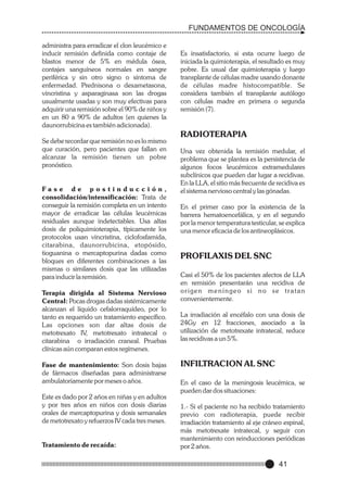 FUNDAMENTOS DE ONCOLOGÍA
administra para erradicar el clon leucémico e
inducir remisión definida como contaje de
blastos menor de 5% en médula ósea,
contajes sanguíneos normales en sangre
periférica y sin otro signo o síntoma de
enfermedad. Prednisona o dexametasona,
vincristina y asparaginasa son las drogas
usualmente usadas y son muy efectivas para
adquirir una remisión sobre el 90% de niños y
en un 80 a 90% de adultos (en quienes la
daunorrubicina es también adicionada).
Se debe recordar que remisión no es lo mismo
que curación, pero pacientes que fallan en
alcanzar la remisión tienen un pobre
pronóstico.

Fase de postinducción,
consolidación/intensificación: Trata de
conseguir la remisión completa en un intento
mayor de erradicar las células leucémicas
residuales aunque indetectables. Usa altas
dosis de poliquimioterapia, típicamente los
protocolos usan vincristina, ciclofosfamida,
citarabina, daunorrubicina, etopósido,
tioguanina o mercaptopurina dadas como
bloques en diferentes combinaciones a las
mismas o similares dosis que las utilizadas
para inducir la remisión.
Terapia dirigida al Sistema Nervioso
Central: Pocas drogas dadas sistémicamente
alcanzan el líquido cefalorraquídeo, por lo
tanto es requerido un tratamiento específico.
Las opciones son dar altas dosis de
metotrexato IV, metotrexato intratecal o
citarabina o irradiación craneal. Pruebas
clínicas aún comparan estos regímenes.
Fase de mantenimiento: Son dosis bajas
de fármacos diseñadas para administrarse
ambulatoriamente por meses o años.
Este es dado por 2 años en niñas y en adultos
y por tres años en niños con dosis diarias
orales de mercaptopurina y dosis semanales
de metotrexato y refuerzos IV cada tres meses.

Tratamiento de recaída:

Es insatisfactorio, si esta ocurre luego de
iniciada la quimioterapia, el resultado es muy
pobre. Es usual dar quimioterapia y luego
transplante de células madre usando donante
de células madre histocompatible. Se
considera también el transplante autólogo
con células madre en primera o segunda
remisión (7).

RADIOTERAPIA
Una vez obtenida la remisión medular, el
problema que se plantea es la persistencia de
algunos focos leucémicos extramedulares
subclínicos que pueden dar lugar a recidivas.
En la LLA, el sitio más frecuente de recidiva es
el sistema nervioso central y las gónadas.
En el primer caso por la existencia de la
barrera hematoencefálica, y en el segundo
por la menor temperatura testicular, se explica
una menor eficacia de los antineoplásicos.

PROFILAXIS DEL SNC
Casi el 50% de los pacientes afectos de LLA
en remisión presentarán una recidiva de
origen meníngeo si no se tratan
convenientemente.
La irradiación al encéfalo con una dosis de
24Gy en 12 fracciones, asociado a la
utilización de metotrexate intratecal, reduce
las recidivas a un 5%.

INFILTRACION AL SNC
En el caso de la meningosis leucémica, se
pueden dar dos situaciones:
1.- Si el paciente no ha recibido tratamiento
previo con radioterapia, puede recibir
irradiación tratamiento al eje cráneo espinal,
más metotrexate intratecal, y seguir con
mantenimiento con reinducciones periódicas
por 2 años.

41

 
