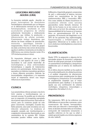 FUNDAMENTOS DE ONCOLOGÍA

LEUCEMIA MIELOIDE
AGUDA (LMA)
La leucemia mieloide aguda describe un
grupo heterogéneo de desórdenes
hematológicos caracterizado por un bloqueo
en la diferenciación terminal de las células
hematopoyéticas, resultando en una
acumulación progresiva de células
pobremente funcionales y relativamente
inmaduras que inhiben la producción y
diferenciación de células normales.
Comúnmente incluye desórdenes que
afectan las lineas celulares de granulocitos,
monocitos - macrófagos, eritroide y
megacariocitos. Ocurre en todos los grupos
de edad, es la forma más común de leucemia
aguda en adultos e incrementa con la edad, la
LMA forma una mínima fracción (entre 10 a
15% de las leucemias en niños).
Es importante distinguir entre la LMA
primaria la cual aparece de novo y LMA
secundaria la cual puede desarrollar de
mielodisplasia y otras enfermedades
hematológicas o seguida de tratamientos
previos con quimioterapia. Ambos tipos son
asociados con distintos marcadores genéticos
y tienen diferente pronóstico. Además, las
anormalidades citogenéticas y la respuesta
inicial al tratamiento tienen una mayor
influencia en el pronóstico.

CLINICA
Las características clínicas semejan a las de la
LLA, anemia y trombocitopenia son a
menudo severas. Es posible que la infección
que no responde a la terapéutica apropiada
sea el primer signo de leucemia. Esta suele ser
menor, pero en ocasiones puede ser más
grave (neumonía, meningitis). Cuando hay
fiebre presente, esta suele vincularse con una
infección subyacente. La tendencia al
sangrado causada por trombocitopenia y
coagulación intravascular diseminada es una
característica de la variante M3. Células
tumorales pueden infiltrar varios tejidos.

Infiltración e hipertrofia gingival, compromiso
de piel y enfermedad al sistema nervioso
central son características de los tipos
mielomonocítica (M4) y monocítica (M5).
Una masa aislada de blastos leucémicos es
usualmente referido como sarcoma
granulocítico (antes llamado cloroma). El
dolor de los huesos no es tan común en la
LMA como en la LLA. Sin embargo, se nota
hipersensibilidad de los huesos en el examen
físico en aproximadamente 2/3 de los
pacientes. Al momento del diagnóstico en el
50% de los pacientes hay esplenomegalia,
hepatomegalia y linfadenopatía. El
diagnóstico diferencial se lo realiza con la
LLA, síndromes mielodisplásicos y reacciones
leucemoides.

CLASIFICACIÓN:
Desde 1976, la asignación a algunos de los
principales grupos de leucemia y subgrupos
dentro de cada grupo principal, se ha basado
en características morfológicas y citoquímicos
establecidas por el sistema de clasificación
FAB.
En el último decenio también se ha usado la
inmunofenotipificación de células leucémicas
y el análisis citogenético de aberraciones
cromosómicas para complementar los datos
morfológicos y citoquímicos. En la actualidad
es ampliamente aceptado que el mejor
procedimiento para clasificar a la leucemia
aguda usa una combinación de criterios
morfológico, citoquímico, inmunológico y
citogenético. Ver tablas 4, 5, 6 y 7.

PRONÓSTICO
Sin tratamiento, 98% de los enfermos con
LMA fallecen en pocos días o semanas, como
consecuencia del fracaso hemopoyético,
sobre todo por infección o hemorragias. Por
tanto, la decisión de tratar debe ser inmediata,
excluyendo del tratamiento únicamente a
aquellos enfermos en los que su edad o
estado general impida una mínima esperanza
de vida. (tabla 8)

43

 