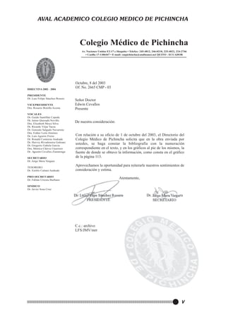 AVAL ACADEMICO COLEGIO MEDICO DE PICHINCHA

Colegio Médico de Pichincha
Av. Naciones Unidas E2-17 e Iñaquito • Telefax: 245-4812, 246-0218, 225-4822, 224-2746
• Casilla 17-1106447 • E-mail: cmpichincha@andinanet.net QUITO - ECUADOR

DIRECTIVA 2002 - 2004
PRESIDENTE
Dr. Luis Felipe Sánchez Rosero
VICEPRESIDENTE
Dra. Rosario Bonilla Acosta
VOCALES
Dr. Guido Santillán Cepeda
Dr. Jaime Quezada Novillo
Dra. Elizabeth Moya Silva
Dr. Ricardo Véjar Vacas
Dr. Gonzalo Salgado Navarrete
Dra. Esther León Jiménez
Dr. Luis Aguirre Freire
Dr. Ronald Contreras Andrade
Dr. Harvey Rivadeneira Galeano
Dr. Gregorio Gabela García
Dra. Mónica Chávez Guerrero
Dr. Agustín Cevallos Zumárraga
SECRETARIO
Dr. Jorge Mera Vergara

Octubre, 8 del 2003
Of. No. 2665 CMP - 03
Señor Doctor
Edwin Cevallos
Presente
De nuestra consideración:
Con relación a su oficio de 1 de octubre del 2003, el Directorio del
Colegio Médico de Pichincha solicita que en la obra enviada por
ustedes, se haga constar la bibliografía con la numeración
correspondiente en el texto, y en los gráficos al pie de los mismos, la
fuente de donde se obtuvo la información, como consta en el gráfico
de la página 113.
.

TESORERO
Dr. Emilio Cattani Andrade

Aprovechamos la oportunidad para reiterarle nuestros sentimientos de
consideración y estima.

PRO-SECRETARIO
Dr. Fabián Urresta Burbano

Atentamente,

SINDICO
Dr. Javier Sosa Cruz

Dr. Luis Felipe Sánchez Rosero
PRESIDENTE

Dr. Jorge Mera Vergara
SECRETARIO

C.c.: archivo
LFS/JMV/mrr

V

 