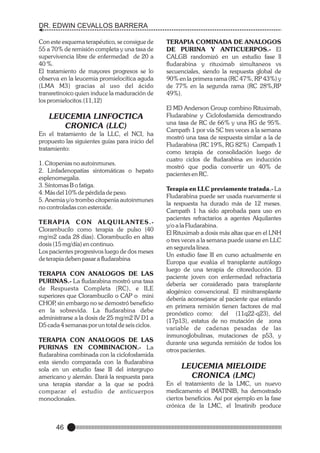 DR. EDWIN CEVALLOS BARRERA
Con este esquema terapéutico, se consigue de
55 a 70% de remisión completa y una tasa de
supervivencia libre de enfermedad de 20 a
40 %.
El tratamiento de mayores progresos se lo
observa en la leucemia promielocítica aguda
(LMA M3) gracias al uso del ácido
transretinoico quien induce la maduración de
los promielocitos.(11,12)

LEUCEMIA LINFOCTICA
CRONICA (LLC)
En el tratamiento de la LLC, el NCI, ha
propuesto las siguientes guías para inicio del
tratamiento:
1. Citopenias no autoinmunes.
2. Linfadenopatías sintomáticas o hepato
esplenomegalia.
3. Síntomas B o fatiga.
4. Más del 10% de pérdida de peso.
5. Anemia y/o trombo citopenia autoinmunes
no controladas con esteroide.
TERAPIA CON ALQUILANTES.Clorambucilo como terapia de pulso (40
mg/m2 cada 28 días). Clorambucilo en altas
dosis (15 mg/día) en continuo.
Los pacientes progresivos luego de dos meses
de terapia deben pasar a fludarabina
TERAPIA CON ANALOGOS DE LAS
PURINAS.- La fludarabina mostró una tasa
de Respuesta Completa (RC), e ILE
superiores que Clorambucilo o CAP o mini
CHOP sin embargo no se demostró beneficio
,
en la sobrevida. La fludarabina debe
administrarse a la dosis de 25 mg/m2 IV D1 a
D5 cada 4 semanas por un total de seis ciclos.
TERAPIA CON ANALOGOS DE LAS
PURINAS EN COMBINACION.- La
fludarabina combinada con la ciclofosfamida
esta siendo comparada con la fludarabina
sola en un estudio fase lll del intergrupo
americano y alemán. Dará la respuesta para
una terapia standar a la que se podrá
comparar el estudio de anticuerpos
monoclonales.

46

TERAPIA COMINADA DE ANALOGOS
DE PURINA Y ANTICUERPOS.- El
CALGB randomizó en un estudio fase ll
fludarabina y rituximab simultaneos vs
secuenciales, siendo la respuesta global de
90% en la primera rama (RC 47%, RP 43%) y
de 77% en la segunda rama (RC 28%,RP
49%).
El MD Anderson Group combino Rituximab,
Fludarabine y Ciclofosfamida demostrando
una tasa de RC de 66% y una RG de 95%.
Campath 1 por vía SC tres veces a la semana
mostró una tasa de respuesta similar a la de
Fludarabina (RC 19%, RG 82%) Campath 1
como terapia de consolidación luego de
cuatro ciclos de fludarabina en inducción
mostró que podia convertir un 40% de
pacientes en RC.
Terapia en LLC previamente tratada.- La
Fludarabina puede ser usada nuevamente si
la respuesta ha durado más de 12 meses.
Campath 1 ha sido aprobada para uso en
pacientes refractarios a agentes Alquilantes
y/o a la Fludarabina.
El Rituximab a dosis más altas que en el LNH
o tres veces a la semana puede usarse en LLC
en segunda línea.
Un estudio fase lll en curso actualmente en
Europa que evalúa el transplante autólogo
luego de una terapia de citoreducción. El
paciente joven con enfermedad refractaria
debería ser considerado para transplante
alogénico convencional. El minitransplante
debería aconsejarse al paciente que estando
en primera remisión tienen factores de mal
pronóstico como: del (11q22-q23), del
(17p13), estatus de no mutación de zona
variable de cadenas pesadas de las
inmunoglobulinas, mutaciones de p53, y
durante una segunda remisión de todos los
otros pacientes.

LEUCEMIA MIELOIDE
CRONICA (LMC)
En el tratamiento de la LMC, un nuevo
medicamento el IMATINIB, ha demostrado
ciertos beneficios. Así por ejemplo en la fase
crónica de la LMC, el Imatinib produce

 