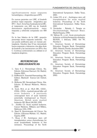 FUNDAMENTOS DE ONCOLOGÍA
s i g n i f i c a t i v a m e n t e m e j o r re s p u e s t a
hematológica y citogenética que el IFN.
En nuevos pacientes con LMC, el Imatinib
produce mejor respuesta citogenética que
IFN + Ara C. En la Fase Acelerada de la LMC,
el tratamiento con 600 mg de Imatinib
demostraron significativamente
mejor
respuesta y sobrevida comparada con 400
mg.
En la fase blástica de la LMC, pequeño
porcentaje tienen respuesta sostenida. Su
uso puede justificarse para un manejo pretrasplante. Estudios fase II han demostrado
buena respuesta y tolerancia a las altas dosis
de Imatinib y las asociaciones con IFN o Ara
C. Continua controversial a su utilidad en el
trasplante alogénico.

REFERENCIAS
BIBLIOGRAFÍCAS
1.- Sans S J.: Hematología Clínica. 4ta.
Edición. Ediciones Harcourt, SA. Madrid,
España, 2001.
2.- Hoffbrand A.: Essential Haematology, 4th.
Edition. Blackwell Science Ltd. Oxford,
2001
3.- McKenzie SB. Hematología Clínica. 2da.
Edición. El Manual Moderno, México,
2000.
4.- Scott, M.A, et al.: HLA DR-, CD33-,
CD56-, CD16-, myeloid/natural killer cell
a c u t e l e u k e m i a : A p re v i o u s l y
unrecognized form of acute leukemia
potentially misdiagnosed as FrenchAmerican- British acute myeloid
leukemia- M3. Blood, 84:244, 1994.
5.- Schiffer Ch: Acute myeloid leukemia.
Cancer Medicine, Williams and Wilkins,
Baltimore, USA, 1998.
6.- Skeel R: Quimioterapia del Cáncer. 5ta
Edición. Ediciones Marbán, S.L. Madrid,
España, 2000.
7.- Rowe J M.: Autologous stem cell
transplantation versus chemotherapy for
acute lymphoblastic leukemia in first
remission. Proceedings of the Tenth

International Symposium. Dallas Texas,
2001.
8.- Linker CH, et al .: Autologous stem cell
transplantation for acute myeloid
leukemia. Proceedings of the Tenth
International Symposium. Dallas Texas,
2001
9. Fernández - Rañada J.: Terapia en
Oncohematología. Harcourt Brace.
Madrid España, 1998.
10. Tallman M., y col.: Acute promyelocytic
leukemia: evolving therapeutics strategies,
BLOOD, 1 february 2002. Vol 99,
Number 3.
11.- American Society of Hematology
Education Program Book, Hematology
2001, Orlando, Florida, december 2001.
12.- American Society of Hematology
Education Program Book, Hematology
2000.
14.- American Society of Hematology
Education Program Book, Hematology
2001.
15.- American Society of Hematology
Education Program Book, Hematology
2002.
16.- American Society of Hematology
Education Program Book, Hematology
2003.

47

 