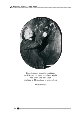 DR. EDWIN CEVALLOS BARRERA

Cuando se nos otorga la enseñanza
se debe percibir como un valioso regalo
y no como una dura tarea,
aquí está la diferencia de lo trascendente
Albert Einstein

48

 