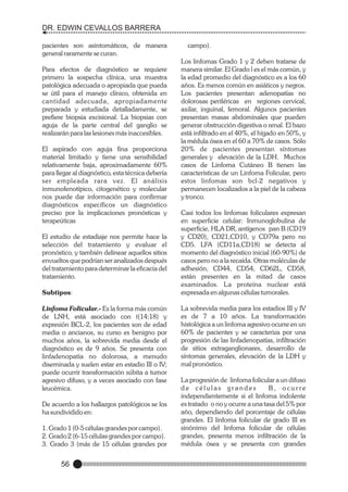 DR. EDWIN CEVALLOS BARRERA
pacientes son asintomáticos, de manera
general raramente se curan.
Para efectos de diagnóstico se requiere
primero la sospecha clínica, una muestra
patológica adecuada o apropiada que pueda
se útil para el manejo clínico, obtenida en
cantidad adecuada, apropiadamente
preparada y estudiada detalladamente, se
prefiere biopsia excisional. La biopsias con
aguja de la parte central del ganglio se
realizarán para las lesiones más inaccesibles.
El aspirado con aguja fina proporciona
material limitado y tiene una sensibilidad
relativamente baja, aproximadamente 60%
para llegar al diagnóstico, esta técnica debería
ser empleada rara vez. El análisis
inmunofenotípico, citogenético y molecular
nos puede dar información para confirmar
diagnósticos específicos un diagnóstico
preciso por la implicaciones pronósticas y
terapeúticas
El estudio de estadiaje nos permite hace la
selección del tratamiento y evaluar el
pronóstico, y también delinear aquellos sitios
envueltos que podrían ser analizados después
del tratamiento para determinar la eficacia del
tratamiento.
Subtipos:
Linfoma Folicular.- Es la forma más común
de LNH, está asociado con t(14;18) y
expresión BCL-2, los pacientes son de edad
media o ancianos, su curso es benigno por
muchos años, la sobrevida media desde el
diagnóstico es de 9 años. Se presenta con
linfadenopatía no dolorosa, a menudo
diseminada y suelen estar en estadio III o IV;
puede ocurrir transformación súbita a tumor
agresivo difuso, y a veces asociado con fase
leucémica.
De acuerdo a los hallazgos patológicos se los
ha sundividido en:
1. Grado 1 (0-5 células grandes por campo).
2. Grado 2 (6-15 células grandes por campo).
3. Grado 3 (más de 15 células grandes por

56

campo).
Los linfomas Grado 1 y 2 deben tratarse de
manera similar. El Grado l es el más común, y
la edad promedio del diagnóstico es a los 60
años. Es menos común en asiáticos y negros.
Los pacientes presentan adenopatías no
dolorosas periféricas en regiones cervical,
axilar, inguinal, femoral. Algunos pacientes
presentan masas abdominales que pueden
generar obstrucción digestiva o renal. El bazo
está infiltrado en el 40%, el hígado en 50%, y
la médula ósea en el 60 a 70% de casos. Sólo
20% de pacientes presentan síntomas
generales y elevación de la LDH. Muchos
casos de Linfoma Cutáneo B tienen las
características de un Linfoma Folicular, pero
estos linfomas son bcl-2 negativos y
permanecen localizados a la piel de la cabeza
y tronco.
Casi todos los linfomas foliculares expresan
en superficie celular: Inmunoglobulina de
superficie, HLA DR, antígenos pan B (CD19
y CD20), CD21,CD10, y CD79a pero no
CD5. LFA (CD11a,CD18) se detecta al
momento del diagnóstico inicial (60-90%) de
casos pero no a la recaída. Otras moléculas de
adhesión, CD44, CD54, CD62L, CD58,
están presentes en la mitad de casos
examinados. La proteína nuclear está
expresada en algunas células tumorales.
La sobrevida media para los estadios III y IV
es de 7 a 10 años. La transformación
histológica a un linfoma agresivo ocurre en un
60% de pacientes y se caracteriza por una
progresión de las linfadenopatías, infiltración
de sitios extraganglionares, desarrollo de
síntomas generales, elevación de la LDH y
mal pronóstico.
La progresión de linfoma folicular a un difuso
de células grandes
B, ocurre
independientemente si el linfoma indolente
es tratado o no y ocurre a una tasa del 5% por
año, dependiendo del porcentaje de células
grandes. El linfoma folicular de grado III es
sinónimo del linfoma folicular de células
grandes, presenta menos infiltración de la
médula ósea y se presenta con grandes

 