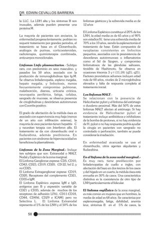 DR. EDWIN CEVALLOS BARRERA
la LLC. La LDH alta y los síntomas B son
inusuales, además pueden presentar una
proteína M.
La mayoría de pacientes son ancianos, la
enfermedad progresa lentamente, podrían no
requerir tratamiento por grandes periodos, el
tratamiento se basa en el Clorambucilo,
análogos de purinas, corticoesteroides,
radioterapia, quimioterapia combinada,
anticuerpos monoclonales.
Linfomas Linfo plasmocitarios.- Subtipo
raro, con predominio en sexo masculino, y
pasados los 50 años, asociado con la
producción de inmunoglobulinas tipo Ig-M.
Se observa linfadenopatía, espleno megalia,
hepato megalia, y linfocitosis, menos
frecuentemente compromiso pulmonar,
malabsorción, diarrea, urticaria crónica,
neuropatía periférica, fatiga, cefalea,
sangrado de mucosas, se observa presencia
de crioglobulinas y desórdenes autoinmunes
con Coombs positivo.
El grado de afectación de la médula ósea es
asociado con supervivencia muy baja (menos
de un año con infiltración extensa), la
mayoría de esos pacientes tienen hepatitis C
y necesitan terapia con Interferon alfa. El
tratamiento se da con clorambucilo oral o
fludarabina, además prednisona. En
pacientes con síndrome de hiperviscocidad es
beneficiosa la plasmaféresis.
Linfomas de la Zona Marginal.- Incluye
tres subtipos que son: Extranodal o MALT,
Nodal y Esplénico de la zona marginal.
El Linfoma Ganglionar expresa: CD5, CD10,
CD43, CD23, CD19, CD20, CD 22, bcl 2, y
no CD25.
El Linfoma Extraganglionar expresa: CD19,
CD20, Receptores del complemento CD21,
CD35 e IgM.
El Linfoma Esplénico expresa IgM e IgD,
antígenos pan B y expresión variable de
CD21 y CD35, además de muchos de los
receptores de adhesión LFA1, CD11-CD18,
CD44, CD49d, CD29 e ICAM1 pero no
Selectina L.
El Linfoma Extranodal
representa el 5% de los LNH y el 50% de los

58

linfomas gástricos y la sobrevida media es de
12 años
El Linfoma Esplénico constituye el 20% de los
LNH, la edad media es de 65 años y el 90%
son estadios IV, tiene una sobrevida media de
70% a los 10 años, siendo la esplenectomía el
tratamiento de base. Están compuestos de
neoplasias consistentes en linfocitos
pequeños, asociados con la preexistencia de
desordenes autoinmunoes o inflamatorios
como el Sd de Sjogren, y compromiso
linfomatosos de las glándulas salivares,
tiroiditis de Hashimoto, Se observa en
ocasiones trisomia 3 y t (11;18) (q21; q21).
Factores pronósticos adversos incluyen edad
más de 60 años, niveles de 2 microglobulina
elevados y falta de respuesta completa al
tratamiento inicial.
Los linfomas MALT.Se relacionan con la presencia de
Helicobacter pylori y el linfoma del estómago
o duodeno proximal. Más del 50% de estos
linfomas MALT afectan al estómago. Si hay
evidencia de Helicobacter pylori el
tratamiento incluye antibióticos e inhibidores
de la bomba de protones, si no hay evidencia
de H. pylori o no hay respuesta podría ayudar
la cirugía en pacientes con sangrado no
controlado o perforación, también se puede
considerar la irradiación.
En enfermedad avanzada se usa el
clorambucilo, otros agentes alquilantes y
fludarabina.
En el linfoma de la zona nodal marginal.Es muy raro, tiene predilección por
linfadenopatías de cuello e ingles, con
afectación del bazo en dos tercios de los casos
y del hígado en un cuarto, la médula ósea está
envuelta en 30% de casos. Una característica
distintiva es la coexistencia de otro tipo de
LNH particularmente el folicular.
El linfoma esplŽnico de la zona marginal,
es más común en mujeres que en hombres, la
media de edad es 68 años. Se caracteriza por
esplenomegalia, fatiga, debilidad, anemia
leve, síntomas B en el 5% de casos, la

 