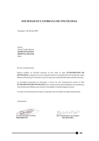 SOCIEDAD ECUATORIANA DE ONCOLOGIA

Guayaquil, 5 de abril del 2004

Doctor
Edwin Cevallos Barrera
RADIO-ONCOLOGO
HOSPITAL MILITAR
Quito.

De mis consideraciones
Hemos recibido su solicitud referente al aval sobre su libro FUNDAMENTOS DE
ONCOLOGIA y después de revisar exhaustivamente el contenido del CD enviado por usted,
debemos felicitarlo por su iniciativa y por los logros por usted obtenidos para culminar esta obra.
La Sociedad Ecuatoriana de Oncología, a través de esta comunicación avaliza el libro
FUNDAMENTOS DE ONCOLOGIA a la vez aprovecha la oportunidad para recomendar que
otras Instituciones Médica sean clasistas o Sociedades Científicas hagan lo mismo.
Le reitero mis sentimientos de respeto y esperamos que sus anhelos de superación persistan.

Atentamente,

Dr. José Encalada Orellana
PRESIDENTE

Dra. Glenda Ramos de Delgado
SECRETARIA

VII

 