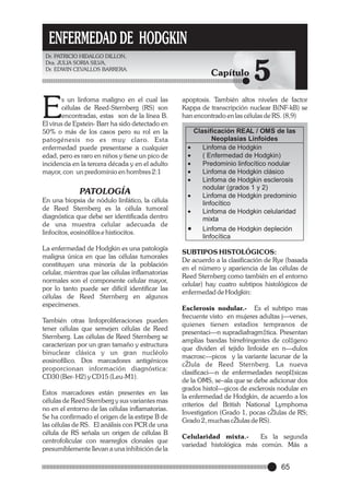 ENFERMEDAD DE HODGKIN
Dr. PATRICIO HIDALGO DILLON,
Dra. JULIA SORIA SILVA,
Dr. EDWIN CEVALLOS BARRERA.

E

s un linfoma maligno en el cual las
células de Reed-Sternberg (RS) son
encontradas, estas son de la línea B.
El virus de Epstein- Barr ha sido detectado en
50% o más de los casos pero su rol en la
patogénesis no es muy claro. Esta
enfermedad puede presentarse a cualquier
edad, pero es raro en niños y tiene un pico de
incidencia en la tercera década y en el adulto
mayor, con un predominio en hombres 2:1

PATOLOGÍA
En una biopsia de nódulo linfático, la célula
de Reed Sternberg es la célula tumoral
diagnóstica que debe ser identificada dentro
de una muestra celular adecuada de
linfocitos, eosinófilos e histiocitos.
La enfermedad de Hodgkin es una patología
maligna única en que las células tumorales
constituyen una minoría de la población
celular, mientras que las células inflamatorias
normales son el componente celular mayor,
por lo tanto puede ser difícil identificar las
células de Reed Sternberg en algunos
especímenes.
También otras linfoproliferaciones pueden
tener células que semejen células de Reed
Sternberg. Las células de Reed Sternberg se
caracterizan por un gran tamaño y estructura
binuclear clásica y un gran nucléolo
eosinofílico. Dos marcadores antigénicos
proporcionan información diagnóstica:
CD30 (Ber- H2) y CD15 (Leu-M1).
Estos marcadores están presentes en las
células de Reed Sternberg y sus variantes mas
no en el entorno de las células inflamatorias.
Se ha confirmado el origen de la estirpe B de
las células de RS. El análisis con PCR de una
célula de RS señala un origen de células B
centrofolicular con rearreglos clonales que
presumiblemente llevan a una inhibición de la

Capítulo

5

apoptosis. También altos niveles de factor
Kappa de transcripción nuclear B(NF-kB) se
han encontrado en las células de RS. (8,9)

Clasificación REAL / OMS de las
Neoplasias Linfoides
·
Linfoma de Hodgkin
· Enfermedad de Hodgkin)
(
·
Predominio linfocítico nodular
·
Linfoma de Hodgkin clásico
·
Linfoma de Hodgkin esclerosis
nodular (grados 1 y 2)
·
Linfoma de Hodgkin predominio
linfocítico
·
Linfoma de Hodgkin celularidad
mixta
·
Linfoma de Hodgkin depleción
linfocítica
SUBTIPOS HISTOLÓGICOS:
De acuerdo a la clasificación de Rye (basada
en el número y apariencia de las células de
Reed Sternberg como también en el entorno
celular) hay cuatro subtipos histológicos de
enfermedad de Hodgkin:
Esclerosis nodular.- Es el subtipo mas
frecuente visto en mujeres adultas j—venes,
quienes tienen estadios tempranos de
presentaci—n supradiafragm‡tica. Presentan
amplias bandas birrefringentes de col‡geno
que dividen el tejido linfoide en n—dulos
macrosc—picos y la variante lacunar de la
cŽlula de Reed Sternberg. La nueva
clasificaci—n de enfermedades neopl‡sicas
de la OMS, se–ala que se debe adicionar dos
grados histol—gicos de esclerosis nodular en
la enfermedad de Hodgkin, de acuerdo a los
criterios del British National Lymphoma
Investigation (Grado 1, pocas cŽlulas de RS;
Grado 2, muchas cŽlulas de RS).
Celularidad mixta.Es la segunda
variedad histológica más común. Más a

65

 