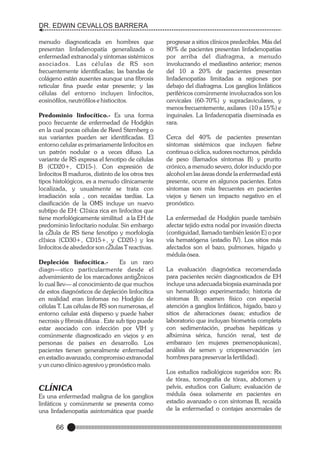 DR. EDWIN CEVALLOS BARRERA
menudo diagnosticada en hombres que
presentan linfadenopatía generalizada o
enfermedad extranodal y síntomas sistémicos
asociados. L as células de RS son
frecuentemente identificadas; las bandas de
colágeno están ausentes aunque una fibrosis
reticular fina puede estar presente; y las
células del entorno incluyen linfocitos,
eosinófilos, neutrófilos e histiocitos.
Predominio linfocítico.- Es una forma
poco frecuente de enfermedad de Hodgkin
en la cual pocas células de Reed Sternberg o
sus variantes pueden ser identificadas. El
entorno celular es primariamente linfocitos en
un patrón nodular o a veces difuso. La
variante de RS expresa el fenotipo de células
B (CD20+, CD15-). Con expresión de
linfocitos B maduros, distinto de los otros tres
tipos histológicos, es a menudo clínicamente
localizada, y usualmente se trata con
irradiación sola , con recaídas tardías. La
clasificación de la OMS incluye un nuevo
subtipo de EH: Cl‡sica rica en linfocitos que
tiene morfológicamente similitud a la EH de
predominio linfocitario nodular. Sin embargo
la cŽlula de RS tiene fenotipo y morfología
cl‡sica (CD30+, CD15+, y CD20-) y los
linfocitos de alrededor son cŽlulas T reactivas.

progresar a sitios clínicos predecibles. Más del
80% de pacientes presentan linfadenopatías
por arriba del diafragma, a menudo
involucrando el mediastino anterior; menos
del 10 a 20% de pacientes presentan
linfadenopatías limitadas a regiones por
debajo del diafragma. Los ganglios linfáticos
periféricos comúnmente involucrados son los
cervicales (60-70%) y supraclaviculares, y
menos frecuentemente, axilares (10 a 15%) e
inguinales. La linfadenopatía diseminada es
rara.
Cerca del 40% de pacientes presentan
síntomas sistémicos que incluyen fiebre
continua o cíclica, sudores nocturnos, pérdida
de peso (llamados síntomas B) y prurito
crónico, a menudo severo, dolor inducido por
alcohol en las áreas donde la enfermedad está
presente, ocurre en algunos pacientes. Estos
síntomas son más frecuentes en pacientes
viejos y tienen un impacto negativo en el
pronóstico.
La enfermedad de Hodgkin puede también
afectar tejido extra nodal por invasión directa
(contiguidad, llamado también lesión E) o por
vía hematógena (estadio IV). Los sitios más
afectados son el bazo, pulmones, hígado y
médula ósea.

Depleción linfocítica.Es un raro
diagn—stico particularmente desde el
advenimiento de los marcadores antigŽnicos
lo cual llev— al conocimiento de que muchos
de estos diagnósticos de depleción linfocítica
en realidad eran linfomas no Hodgkin de
células T. Las células de RS son numerosas, el
entorno celular está disperso y puede haber
necrosis y fibrosis difusa . Este sub tipo puede
estar asociado con infección por VIH y
comúnmente diagnosticado en viejos y en
personas de países en desarrollo. Los
pacientes tienen generalmente enfermedad
en estadio avanzado, compromiso extranodal
y un curso clínico agresivo y pronóstico malo.

La evaluación diagnóstica recomendada
para pacientes recién diagnosticados de EH
incluye una adecuada biopsia examinada por
un hematólogo experimentado; historia de
síntomas B; examen físico con especial
atención a ganglios linfáticos, hígado, bazo y
sitios de alteraciones óseas; estudios de
laboratorio que incluyan biometría completa
con sedimentación, pruebas hepáticas y
albúmina sérica, función renal, test de
embarazo (en mujeres premenopáusicas),
análisis de semen y criopreservación (en
hombres para preservar la fertilidad).

CLÍNICA

Los estudios radiológicos sugeridos son: Rx
de tórax, tomografía de tórax, abdomen y
pelvis, estudios con Galium; evaluación de
médula ósea solamente en pacientes en
estadio avanzado o con síntomas B, recaída
de la enfermedad o contajes anormales de

Es una enfermedad maligna de los ganglios
linfáticos y comúnmente se presenta como
una linfadenopatía asintomática que puede

66

 
