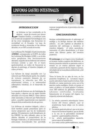 LINFOMAS GASTRO INTESTINALES
DR. EDWIN CEVALLOS BARRERA

Capítulo
INTRODUCCION

L

os linfomas se han constituido en la
séptima causa de muerte por cáncer
en Estados Unidos, y constituye junto
con el resto de neoplasias hematológicas una
de las cinco neoplasias más frecuentes en
mortalidad en el Ecuador. La tasa de
incidencia tiende a aumentar en las últimas
décadas, en un 50% en todo el mundo.
Los Linfomas No Hodgkin Gastrointestinales
(LNHGI), corresponden al 4-20% de todos
los Linfomas No Hodgkin (LNH), y es el sitio
extra ganglionar más frecuentemente
afectado, seguido de los linfomas del sistema
nervioso central, y piel. En el tracto
gastrointestinal, en orden de frecuencia se
afectan el estómago, el intestino delgado, el
colon y el recto.
Los factores de riesgo asociados son: La
infección por Helicobacter pylori, los estados
de inmuno supresión después de un
transplante, la infección por HIV, la
enfermedad celíaca, y la enfermedad
inflamatoria intestinal, en el desarrollo de
LNHGI.
La mayoría de lesiones son de histologías de
bajo grado y algunos son de tejido linfoide
asociado a la mucosa (MALT). Estos últimos
están asociados a infección por Helicobacter
pylori, y pueden experimentar una regresión
después de la erradicación de este germen.
Los linfomas de intestino delgado, colon y
recto también puede presentarse pero en
menor proporción que los de localización
gástrica. El tratamiento multi disciplinario de
los LNHGI, ha sido utilizado, pero en las
últimas décadas el conocimiento de la
biología molecular y el advenimiento de los
anticuerpos monoclonales han permitido

6

mejorar marginalmente el pronóstico de ésta
enfermedad.

ONCOANATOMIA
Aunque embriológicamente el estómago, el
esófago y la faringe derivan del intestino
anterior, en este capítulo se abordará la
anatomía del estómago y duodeno, el
intestino delgado,
el colon ascendente,
transverso, el colon descendente y el recto
(estos dos últimos partes del intestino
posterior).
El estómago en un órgano único localizado
en la parte media y superior del abdomen, su
forma y posición varía de un paciente a otro, e
incluso en un mismo paciente según el
contenido y posición de los órganos vecinos,
del estado de la musculatura abdominal, y del
hábito físico.
Tiene la forma de un asta de toro, en los
pacientes longilíneos, la curvatura mayor
puede extenderse hasta la pelvis incluso. Está
dividido en varias porciones como son el la
porción cardio esofágica, fondo, el cuerpo, el
antro, el píloro y el canal pilórico. Contiene
unos 350 millones de glándulas secretoras
t u b u l a re s r a m i f i c a d a s , l o c a l i z a d a s
básicamente en el cuerpo del órgano. La
irrigación arterial está dada por:
1. La arteria coronaria estomáquica (rama
menor del tronco celíaco), que se
anastomosa hacia abajo con la arteria
pilórica.
2. La arteria gastroduodenal, que es la rama
mayor de la arteria hepática, que se divide
a su vez en la pancreático duodenal
superior y gastroepiploica derecha.
3. La
arteria gastroepiploica izquierda,
rama mayor de la esplénica.
4. Los vasos cortos gastroesplénicos, nacen

73

 