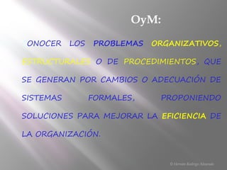 CONOCER LOS PROBLEMAS ORGANIZATIVOS,
ESTRUCTURALES O DE PROCEDIMIENTOS, QUE
SE GENERAN POR CAMBIOS O ADECUACIÓN DE
SISTEMAS FORMALES, PROPONIENDO
SOLUCIONES PARA MEJORAR LA EFICIENCIA DE
LA ORGANIZACIÓN.
© Hernán Rodrigo Alvarado
OyM:
 