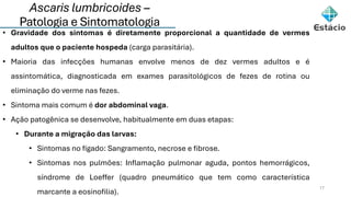 Ascaris lumbricoides –
Patologia e Sintomatologia
17
• Gravidade dos sintomas é diretamente proporcional a quantidade de vermes
adultos que o paciente hospeda (carga parasitária).
• Maioria das infecções humanas envolve menos de dez vermes adultos e é
assintomática, diagnosticada em exames parasitológicos de fezes de rotina ou
eliminação do verme nas fezes.
• Sintoma mais comum é dor abdominal vaga.
• Ação patogênica se desenvolve, habitualmente em duas etapas:
• Durante a migração das larvas:
• Sintomas no fígado: Sangramento, necrose e fibrose.
• Sintomas nos pulmões: Inflamação pulmonar aguda, pontos hemorrágicos,
síndrome de Loeffer (quadro pneumático que tem como característica
marcante a eosinofilia).
 