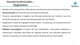 Ascaris lumbricoides –
Diagnóstico
19
• Quadro clínico não permite a distinção da ascaríase de outras verminoses intestinais.
• Exame de fezes: Encontro de ovos nas fezes de pacientes.
• O exame coproscópico é negativo nas infecções exclusivas por machos, mas uma
única fêmea pode ser reconhecida pela presença de ovos inférteis.
• Diagnóstico na fase de migração larvária é difícil – A menos que se encontre larvas no
escarro ou no líquido aspirado do estômago.
• Métodos imunológicos: Em geral não são satisfatórios e não podem dispensar a
coproscopia. Indicados para fases de migração larvária, nas infecções apenas por
machos ou quando, por outras razões o exame de fezes não der informações.
 