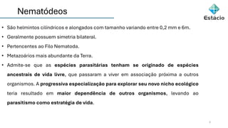 Nematódeos
2
• São helmintos cilíndricos e alongados com tamanho variando entre 0,2 mm e 6m.
• Geralmente possuem simetria bilateral.
• Pertencentes ao Filo Nematoda.
• Metazoários mais abundante da Terra.
• Admite-se que as espécies parasitárias tenham se originado de espécies
ancestrais de vida livre, que passaram a viver em associação próxima a outros
organismos. A progressiva especialização para explorar seu novo nicho ecológico
teria resultado em maior dependência de outros organismos, levando ao
parasitismo como estratégia de vida.
 