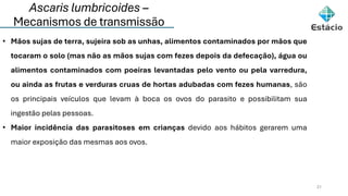 Ascaris lumbricoides –
Mecanismos de transmissão
21
• Mãos sujas de terra, sujeira sob as unhas, alimentos contaminados por mãos que
tocaram o solo (mas não as mãos sujas com fezes depois da defecação), água ou
alimentos contaminados com poeiras levantadas pelo vento ou pela varredura,
ou ainda as frutas e verduras cruas de hortas adubadas com fezes humanas, são
os principais veículos que levam à boca os ovos do parasito e possibilitam sua
ingestão pelas pessoas.
• Maior incidência das parasitoses em crianças devido aos hábitos gerarem uma
maior exposição das mesmas aos ovos.
 