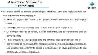 Ascaris lumbricoides –
O problema
22
• Ascaríase, como as demais parasitologias intestinais, tem sido negligenciadas em
muitos países endêmicos porque:
• Afeta as populações rurais e os grupos menos assistidos das populações
urbanas;
• Pacientes e familiares desconhecem o problema e como resolvê-lo;
• Os serviços básicos de saúde, quando existentes, não são orientados para as
comunidades;
• Falta, em geral, decisão política para implementar os programas de controle;
• O insucesso de muitos projetos mal planejados ou mal executados, no passado,
tem pesado frequentemente contra o entusiasmo por novos programas de luta
contra as helmintíases intestinais.
 