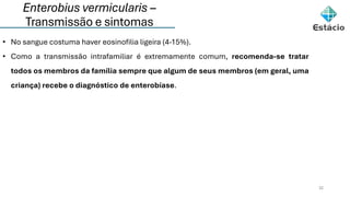 Enterobius vermicularis –
Transmissão e sintomas
32
• No sangue costuma haver eosinofilia ligeira (4-15%).
• Como a transmissão intrafamiliar é extremamente comum, recomenda-se tratar
todos os membros da família sempre que algum de seus membros (em geral, uma
criança) recebe o diagnóstico de enterobíase.
 