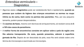 Enterobius vermicularis –
Diagnóstico
33
• Algumas vezes o diagnóstico pode ser estabelecido fácil e rapidamente, quando as
pessoas que cuidam da higiene das crianças encontram os vermes na roupa
íntima ou de cama, bem como no períneo dos pacientes. Mas, por seu pequeno
tamanho, podem passar despercebidos.
• Os exames de fezes, mesmo com técnicas de enriquecimento, só revelam cerca de 5
a 10% dos casos de parasitismo.
• A melhor forma de encontrá-los consiste em aplicar sobre a pele da região uma
fita adesiva transparente. Os ovos, quando presentes, aderem à superfície
gomada da fita. Depois de ser descolada da pele, essa fita será colada sobre uma
lâmina de microscopia e examinada ao microscópio.
 