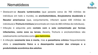 Nematódeos
4
• Destacam-se Ascaris lumbricoides (que parasita cerca de 760 milhões de
indivíduos em todo o mundo), os ancilostomídeos, Ancylostoma duodenale e
Necator americanus (que, conjuntamente, infectam quase 430 milhões de
indivíduos) e Trichuris trichiura (encontrado em mais de 460 milhões de indivíduos).
• Infecção é adquirida pelo contato com o solo contaminado por formas
infectantes, como ovos ou larvas, Ascaris, Trichuris e ancilostomídeos são
coletivamente conhecidos como geo-helmintos.
• A infecção raramente leva à morte, mas o parasitismo crônico frequentemente
afeta o crescimento físico e o desempenho escolar das crianças e a
produtividade econômica dos adultos.
 