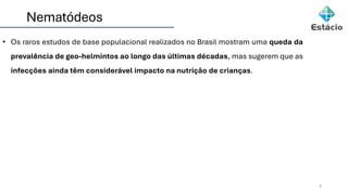 Nematódeos
5
• Os raros estudos de base populacional realizados no Brasil mostram uma queda da
prevalência de geo-helmintos ao longo das últimas décadas, mas sugerem que as
infecções ainda têm considerável impacto na nutrição de crianças.
 
