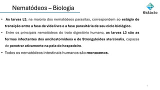 Nematódeos – Biologia
7
• As larvas L3, na maioria dos nematódeos parasitas, correspondem ao estágio de
transição entre a fase de vida livre e a fase parasitária de seu ciclo biológico.
• Entre os principais nematódeos do trato digestório humano, as larvas L3 são as
formas infectantes dos ancilostomídeos e de Strongyloides stercoralis, capazes
de penetrar ativamente na pele do hospedeiro.
• Todos os nematódeos intestinais humanos são monoxenos.
 