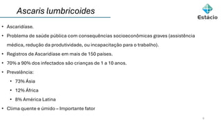 8
• Ascaridíase.
• Problema de saúde pública com consequências socioeconômicas graves (assistência
médica, redução da produtividade, ou incapacitação para o trabalho).
• Registros de Ascaridíase em mais de 150 países.
• 70% a 90% dos infectados são crianças de 1 a 10 anos.
• Prevalência:
• 73% Ásia
• 12% África
• 8% América Latina
• Clima quente e úmido – Importante fator
Ascaris lumbricoides
 