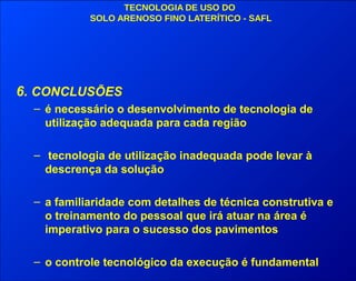 TECNOLOGIA DE USO DO
SOLO ARENOSO FINO LATERÍTICO - SAFL
6. CONCLUSÕES
– é necessário o desenvolvimento de tecnologia de
utilização adequada para cada região
– tecnologia de utilização inadequada pode levar à
descrença da solução
– a familiaridade com detalhes de técnica construtiva e
o treinamento do pessoal que irá atuar na área é
imperativo para o sucesso dos pavimentos
– o controle tecnológico da execução é fundamental
 