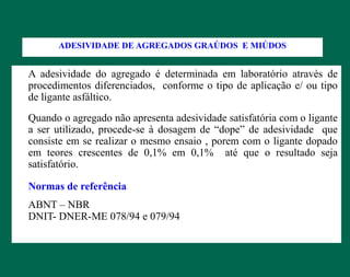 A adesividade do agregado é determinada em laboratório através de
procedimentos diferenciados, conforme o tipo de aplicação e/ ou tipo
de ligante asfáltico.
Quando o agregado não apresenta adesividade satisfatória com o ligante
a ser utilizado, procede-se à dosagem de “dope” de adesividade que
consiste em se realizar o mesmo ensaio , porem com o ligante dopado
em teores crescentes de 0,1% em 0,1% até que o resultado seja
satisfatório.
Normas de referência
ABNT – NBR
DNIT- DNER-ME 078/94 e 079/94
ADESIVIDADE DE AGREGADOS GRAÚDOS E MIÚDOS
 