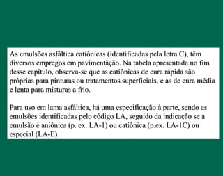 As emulsões asfáltica catiônicas (identificadas pela letra C), têmAs emulsões asfáltica catiônicas (identificadas pela letra C), têm
diversos empregos em pavimentãção. Na tabela apresentada no fimdiversos empregos em pavimentãção. Na tabela apresentada no fim
desse capítulo, observa-se que as catiônicas de cura rápida sãodesse capítulo, observa-se que as catiônicas de cura rápida são
próprias para pinturas ou tratamentos superficiais, e as de cura médiapróprias para pinturas ou tratamentos superficiais, e as de cura média
e lenta para misturas a frio.e lenta para misturas a frio.
Para uso em lama asfáltica, há uma especificação à parte, sendo asPara uso em lama asfáltica, há uma especificação à parte, sendo as
emulsões identificadas pelo código LA, seguido da indicação se aemulsões identificadas pelo código LA, seguido da indicação se a
emulsão é aniônica (p. ex. LA-1) ou catiônica (p.ex. LA-1C) ouemulsão é aniônica (p. ex. LA-1) ou catiônica (p.ex. LA-1C) ou
especial (LA-E)especial (LA-E)
 