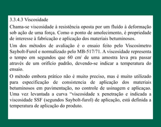 3.3.4.3 Viscosidade
Chama-se viscosidade à resistência oposta por um fluído à deformação
sob ação de uma força. Como o ponto de amolecimento, é propriedade
de interesse à fabricação e aplicação dos materiais betuminosos.
Um dos métodos de avaliação é o ensaio feito pelo Viscosímetro
Saybolt-Furol e normalizado pelo MB-517/71. A viscosidade representa
o tempo em segundos que 60 cm3
de uma amostra leva pra passar
através de um orifício padrão, devendo-se indicar a temperatura do
ensaio.
O método embora prático não é muito preciso, mas é muito utilizado
para especificação de consistencia de aplicação dos materiais
betuminosos em pavimentação, no controle de usinagem e aplicaçao.
Uma vez levantada a curva “viscosidade x penetração e indicada a
viscosidade SSF (segundos Saybolt-furol) de aplicação, está definida a
temperatura de aplicação do produto.
 