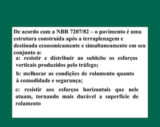De acordo com a NBR 7207/82 – o pavimento é uma
estrutura construída após a terraplenagem e
destinada economicamente e simultaneamente em seu
conjunto a:
a: resistir e distribuir ao subleito os esforços
verticais produzidos pelo tráfego;
b: melhorar as condições de rolamento quanto
à comodidade e segurança;
c: resistir aos esforços horizontais que nele
atuam, tornando mais durável a superfície de
rolamento
 