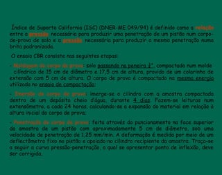 Índice de Suporte California (ISC) (DNER-ME 049/94) é definido como a relação
entre a pressão necessária para produzir uma penetração de um pistão num corpo-
de-prova de solo e a pressão necessária para produzir a mesma penetração numa
brita padronizada.
 O ensaio CBR consiste nas seguintes etapas:
- Moldagem do corpo de prova: solo passando na peneira ¾”, compactada num molde
cilíndrico de 15 cm de diâmetro e 17,5 cm de altura, provido de um colarinho de
extensão com 5 cm de altura. O corpo de prova é compactado na mesma energia
utilizada no ensaio de compactação;
- Imersão do corpo de prova: imerge-se o cilindro com a amostra compactada
dentro de um depósito cheio d’água, durante 4 dias. Fazem-se leituras num
extensômetro, a cada 24 horas, calculando-se a expansão do material em relação à
altura inicial do corpo de prova;
- Penetração do corpo de prova: feita através do puncionamento na face superior
da amostra de um pistão com aproximadamente 5 cm de diâmetro, sob uma
velocidade de penetração de 1,25 mm/min. A deformação é medida por meio de um
deflectômetro fixo no pistão e apoiado no cilindro recipiente da amostra. Traça-se
a seguir a curva pressão-penetração, a qual se apresentar ponto de inflexão, deve
ser corrigida.
 