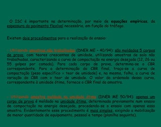 O ISC é importante na determinação, por meio de equações empíricas, da
espessura do pavimento flexível necessária, em função do tráfego.
 
Existem dois procedimentos para a realização do ensaio:
- Utilizando amostras não trabalhadas (DNER ME – 40/94): são moldados 5 corpos
de prova, com teores crescentes de umidade, utilizando amostras de solo não
trabalhadas, caracterizando a curva de compactação na energia desejada (12, 26 ou
55 golpes por camada). Para cada corpo de prova, determina-se o CBR
correspondente. Para a determinação do CBR final, traça-se a curva de
compactação (peso específico × teor de umidade) e, na mesma, folha, a curva de
variação do CBR com o teor de umidade. O valor da ordenada dessa curva,
correspondente à umidade ótima, fornece o CBR final da amostra.
- Utilizando amostra moldada na umidade ótima (DNER ME 50/94): apenas um
corpo de prova é moldado na umidade ótima, determinada previamente num ensaio
de compactação na energia desejada, procedendo-se o ensaio com apenas essa
amostra. Evidentemente esse procedimento é mais simples, exigindo a mobilização
de menor quantidade de equipamento, pessoal e tempo (planilha seguinte).
 