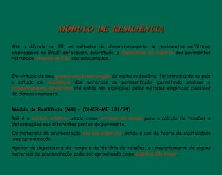 MÓDULO DE RESILIÊNCIAMÓDULO DE RESILIÊNCIA
Até a década de 70, os métodos de dimensionamento de pavimentos asfálticos
empregados no Brasil enfocavam, sobretudo, a capacidade de suporte dos pavimentos
retratada através do ISC das subcamadas.
Em virtude de uma prematura deterioração da malha rodoviária, foi introduzido no país
o estudo da resiliência dos materiais de pavimentação, permitindo analisar o
comportamento estrutural até então não explicável pelos métodos empíricos clássicos
de dimensionamento.
Módulo de Resiliência (MR) - (DNER-ME 131/94)
MR é o módulo elástico usado como entrada de dados para o cálculo de tensões e
deformações nos diferentes pontos do pavimento.
Os materiais de pavimentação não são elásticos, sendo o uso da teoria da elasticidade
uma aproximação.
Apesar de dependente do tempo e da história de tensões, o comportamento de alguns
materiais de pavimentação pode ser aproximado como elástico não linear.
 