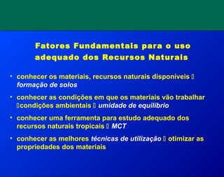 Fatores Fundamentais para o uso
adequado dos Recursos Naturais
• conhecer os materiais, recursos naturais disponíveis 
formação de solos
• conhecer as condições em que os materiais vão trabalhar
condições ambientais  umidade de equilíbrio
• conhecer uma ferramenta para estudo adequado dos
recursos naturais tropicais  MCT
• conhecer as melhores técnicas de utilização  otimizar as
propriedades dos materiais
 